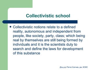 Collectivistic school Collectivistic notions relate to a defined reality, autonomous and independent from people, like society, party, class; which being real by themselves are still being formed by individuals and it is the scientists duty to search and define the laws for development of this substance 