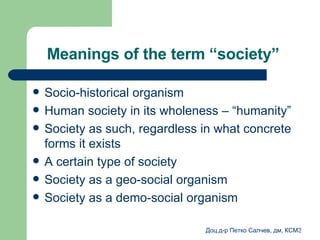 Meanings of the term “society”   Socio-historical organism  Human society in its wholeness – “humanity”   Society as such, regardless in what concrete forms it exists A certain type of society  Society as a geo-social organism   Society as a demo-social organism 