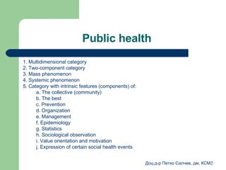 Public health 1.  Multidimensional category 2.  Two-component category 3.  Mass phenomenon 4.  Systemic phenomenon 5.  Category with intrinsic features (components) of : a .  The collective (community) b .  The best   c .  Prevention  d .  Organization  e .  Management  f .  Epidemiology  g .  Statistics  h .  Sociological observation i .  Value orientation and motivation j .  Expression of certain social health events 