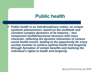 Public health Public health is an  interdisciplinary   notion ,  an unique   systemic   phenomenon, based on the multitude and constant complex dynamics of its features – two-component multidimensional structure with mass character, reflecting the dynamic interaction of various social health events, leading to the opportunity for every society member to achieve optimal health and longevity through formation of certain benefits and realizing the individual’s rights to health and longevity.  