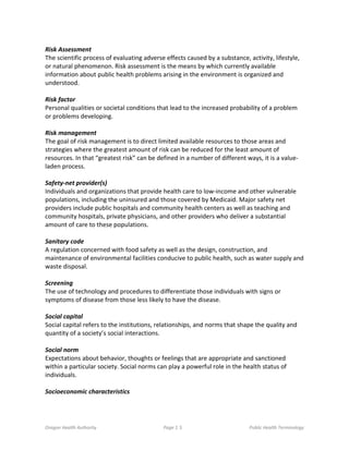 Oregon Health Authority Page 1 5 Public Health Terminology
Risk Assessment
The scientific process of evaluating adverse effects caused by a substance, activity, lifestyle,
or natural phenomenon. Risk assessment is the means by which currently available
information about public health problems arising in the environment is organized and
understood.
Risk factor
Personal qualities or societal conditions that lead to the increased probability of a problem
or problems developing.
Risk management
The goal of risk management is to direct limited available resources to those areas and
strategies where the greatest amount of risk can be reduced for the least amount of
resources. In that “greatest risk” can be defined in a number of different ways, it is a value-
laden process.
Safety-net provider(s)
Individuals and organizations that provide health care to low-income and other vulnerable
populations, including the uninsured and those covered by Medicaid. Major safety net
providers include public hospitals and community health centers as well as teaching and
community hospitals, private physicians, and other providers who deliver a substantial
amount of care to these populations.
Sanitary code
A regulation concerned with food safety as well as the design, construction, and
maintenance of environmental facilities conducive to public health, such as water supply and
waste disposal.
Screening
The use of technology and procedures to differentiate those individuals with signs or
symptoms of disease from those less likely to have the disease.
Social capital
Social capital refers to the institutions, relationships, and norms that shape the quality and
quantity of a society’s social interactions.
Social norm
Expectations about behavior, thoughts or feelings that are appropriate and sanctioned
within a particular society. Social norms can play a powerful role in the health status of
individuals.
Socioeconomic characteristics
 