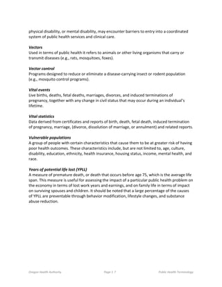 Oregon Health Authority Page 1 7 Public Health Terminology
physical disability, or mental disability, may encounter barriers to entry into a coordinated
system of public health services and clinical care.
Vectors
Used in terms of public health it refers to animals or other living organisms that carry or
transmit diseases (e.g., rats, mosquitoes, foxes).
Vector control
Programs designed to reduce or eliminate a disease-carrying insect or rodent population
(e.g., mosquito control programs).
Vital events
Live births, deaths, fetal deaths, marriages, divorces, and induced terminations of
pregnancy, together with any change in civil status that may occur during an individual’s
lifetime.
Vital statistics
Data derived from certificates and reports of birth, death, fetal death, induced termination
of pregnancy, marriage, (divorce, dissolution of marriage, or annulment) and related reports.
Vulnerable populations
A group of people with certain characteristics that cause them to be at greater risk of having
poor health outcomes. These characteristics include, but are not limited to, age, culture,
disability, education, ethnicity, health insurance, housing status, income, mental health, and
race.
Years of potential life lost (YPLL)
A measure of premature death, or death that occurs before age 75, which is the average life
span. This measure is useful for assessing the impact of a particular public health problem on
the economy in terms of lost work years and earnings, and on family life in terms of impact
on surviving spouses and children. It should be noted that a large percentage of the causes
of YPLL are preventable through behavior modification, lifestyle changes, and substance
abuse reduction.
 