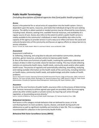 Oregon Health Authority Page 1 Public Health Terminology
Public Health Terminology
(including descriptions of federal agencies that fund public health programs)
Access
Access is the potential for or actual entry of a population into the health system. Entry is
dependent upon the wants, resources, and needs that individuals bring to the care-seeking
process. The ability to obtain wanted or needed services may be influenced by many factors,
including travel, distance, waiting time, available financial resources, and availability of a
regular source of care. Access also refers to the extent to which a public health service is
readily available to the community’s individuals in need. Accessibility also refers to the
capacity of the agency to provide service in such a way as to reflect and honor the social and
cultural characteristics of the community and focuses on agency efforts to reduce barriers to
service utilization.
Source: Turnock, BJ. Public Health: What It Is and How It Works. Jones and Bartlett. 2009.
Assessment
Assessment is defined as:
1. Collecting, analyzing, and using data to educate and mobilize communities, develop
priorities, garner resources, and plan actions to improve public health.
2. One of the three core functions of public health, involving the systematic collection and
analysis of data in order to provide a basis for decision-making. This may include collecting
statistics on community health status, health needs, community assets and/or other public
health issues. The process of regularly and systematically collecting, assembling, analyzing,
and making available information on the health needs of the community, including statistics
on health status, community health needs, and epidemiologic and other studies of health
problems.
Source: Assessment in Action: Improving Community Health Assessment Practice, Clegg and Associates, 2003); Institute of
Medicine. The Future of Public Health. Washington, DC: National Academy Press, 1988); Novick LF, Mays GP. Public Health
Administration: Principles for Population-Based Management. Gaithersburg, MD: Aspen Publishers; 2001.
Assurance
As one of the core functions of public health, assurance refers to the process of determining
that “services necessary to achieve agreed upon goals are provided, either by encouraging
actions by other entities (public or private sector), by requiring such action through
regulation, or by providing services directly.”
Source: Institute of Medicine, The Future of Public Health. Washington, DC: National Academy Press; 1988.
Behavioral risk factors
Risk factors in this category include behaviors that are believed to cause, or to be
contributing factors to most accidents, injuries, disease, and death during youth and
adolescence as well as significant morbidity and mortality in later life. This is a category
recommended for collection in the Community Health Profile.
Behavioral Risk Factor Surveillance Survey (BRFSS)
 