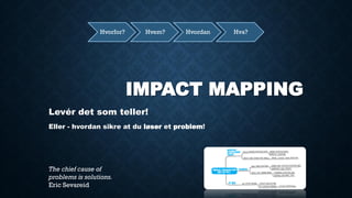 IMPACT MAPPING 
Levér det som teller! 
Eller - hvordan sikre at du løser et problem! 
Hvorfor? 
Hvem? 
Hvordan 
Hva? 
The chief cause of problems is solutions. 
Eric Sevareid  