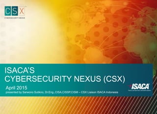 ISACA’S
CYBERSECURITY NEXUS (CSX)
April 2015
presented by Sarwono Sutikno, Dr.Eng.,CISA,CISSP,CISM – CSX Liaison ISACA Indonesia
 