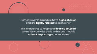 Elements within a module have high cohesion
and are tightly related to each other.
This enables us to keep code loosely coupled,
where we can write code within one module
without impacting other modules.
 