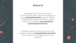 Messaging is a form of asynchronous
communication, often called non-blocking, is a
way of passing information between different
components of a system or different systems
where the components do not need to be
synchronized in real-time.
It enables systems to communicate and work
together while being decoupled from each other,
which makes it a useful approach in many
scenarios.
What is it?
 