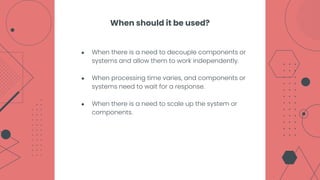 ● When there is a need to decouple components or
systems and allow them to work independently.
● When processing time varies, and components or
systems need to wait for a response.
● When there is a need to scale up the system or
components.
When should it be used?
 