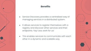 ● Service Discovery provides a centralized way of
managing services in a distributed system.
● It allows services to register themselves with a
registry and discover other services and their
endpoints. Yay! Less work for us!
● This enables services to communicate with each
other in a dynamic and scalable way.
Benefits
 