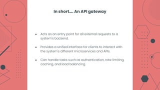 ● Acts as an entry point for all external requests to a
system's backend.
● Provides a unified interface for clients to interact with
the system's different microservices and APIs.
● Can handle tasks such as authentication, rate limiting,
caching, and load balancing.
In short…. An API gateway
 