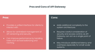 Pros and Cons of API Gateway
● Provides a unified interface for clients to
interact with
● Allows for centralized management of
API versioning and security.
● Can improve performance by handling
tasks such as load balancing and
caching.
● Adds additional complexity to the
system architecture.
● Requires careful consideration of
security and access control, as API
Gateway can act as a single point of
failure.
● May introduce additional latency and
overhead, especially for small-scale
systems.
Pros: Cons:
 