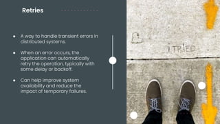 Retries
● A way to handle transient errors in
distributed systems.
● When an error occurs, the
application can automatically
retry the operation, typically with
some delay or backoff.
● Can help improve system
availability and reduce the
impact of temporary failures.
 
