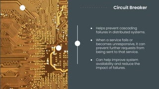 Circuit Breaker
● Helps prevent cascading
failures in distributed systems.
● When a service fails or
becomes unresponsive, it can
prevent further requests from
being sent to that service.
● Can help improve system
availability and reduce the
impact of failures.
 