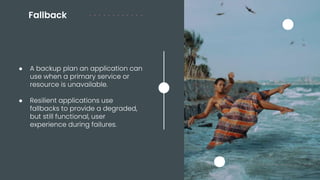 Fallback
● A backup plan an application can
use when a primary service or
resource is unavailable.
● Resilient applications use
fallbacks to provide a degraded,
but still functional, user
experience during failures.
 