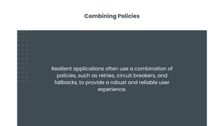 Combining Policies
Resilient applications often use a combination of
policies, such as retries, circuit breakers, and
fallbacks, to provide a robust and reliable user
experience.
 