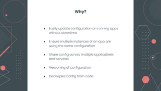 ● Easily update configuration on running apps
without downtime
● Ensure multiple instances of an app are
using the same configuration
● Share config across multiple applications
and services
● Versioning of configuration
● Decouples config from code
Why?
 