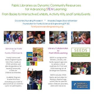 Public Libraries as Dynamic Community Resources
for Advancing STEM Learning:
From Books to Interactive Exhibits, Activity Kits, and Family Events
David Heil, Founding President * Maddie Zeigler, Board Member
Foundation for Family Science & Engineering (FFSE)
Libraries as Hosts
for
Family STEM Events
Family	
  Science	
  and	
  
Family	
  Engineering	
  are	
  
full	
  of	
  fun,	
  hands-­‐on	
  
STEM	
  activities	
  and	
  
planning	
  guidance	
  for	
  
hosting	
  community	
  
events	
  for	
  
children	
  and	
  families.	
  
Available	
  Program	
  
Starter	
  Kits	
  have	
  
everything	
  you	
  need	
  to	
  
plan	
  and	
  host	
  an	
  event	
  for	
  
up	
  to	
  120	
  participants.
An Activity &
Event Planning
Guide
Library Collaboration
for
PreK STEM Learning
SEEDS	
  is	
  a	
  program	
  for	
  
libraries,	
  schools,	
  and	
  
family	
  support	
  agencies	
  
to	
  advance	
  school	
  
readiness	
  for	
  Pre-­‐K	
  and	
  
STEM	
  learning	
  for	
  all	
  
kindergarten	
  students.
SEEDS	
  includes	
  STEM	
  
books	
  and	
  activities	
  for	
  
Raising	
  a	
  Reader	
  bags,	
  
activity	
  kits	
  for	
  parents	
  
and/or	
  childcare	
  providers,	
  
and	
  event	
  resources.	
  
	
  familyscienceandengineering.org
 