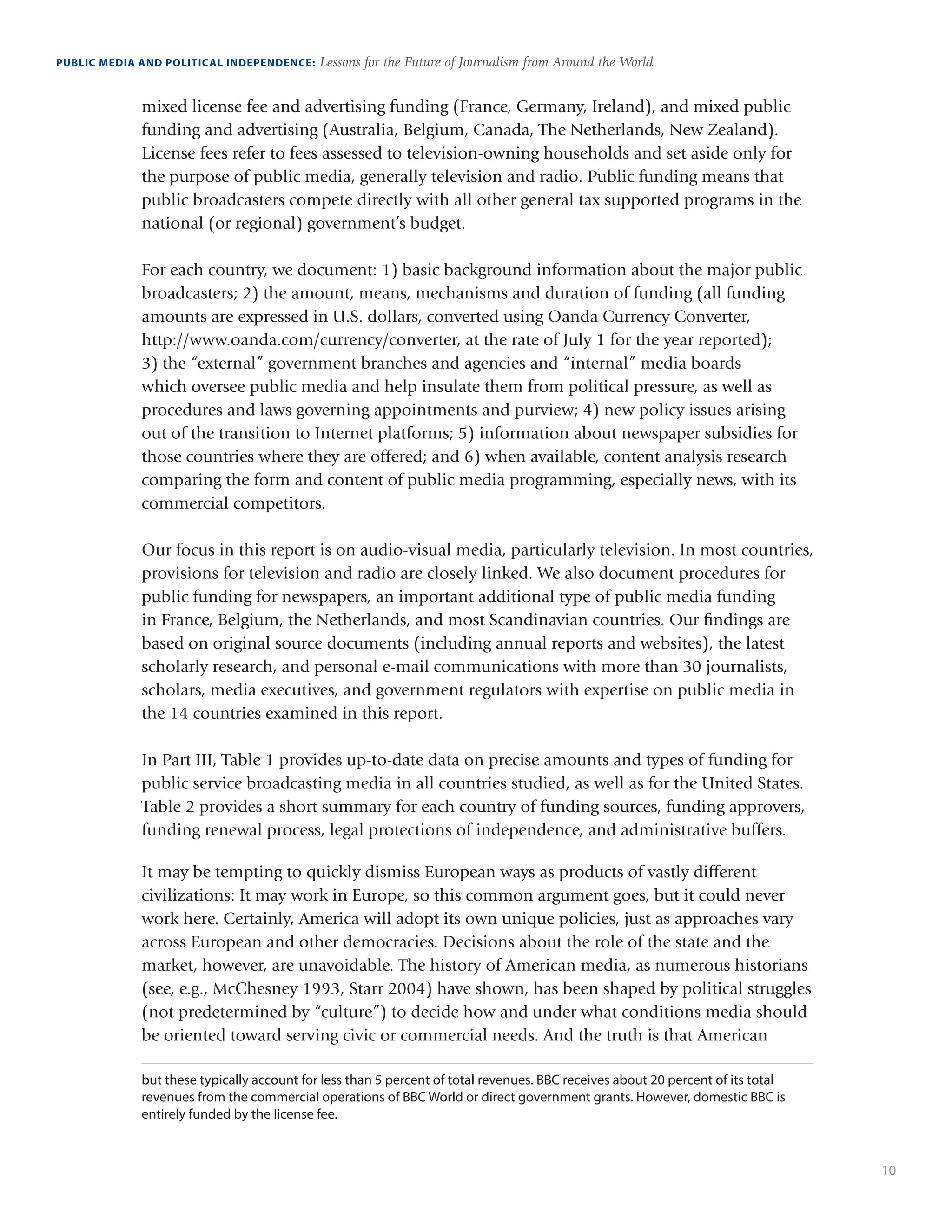 10
PUBLIC MEDIA AND POLITICAL INDEPENDENCE: Lessons for the Future of Journalism from Around the World
mixed license fee and advertising funding (France, Germany, Ireland), and mixed public
funding and advertising (Australia, Belgium, Canada, The Netherlands, New Zealand).
License fees refer to fees assessed to television-owning households and set aside only for
the purpose of public media, generally television and radio. Public funding means that
public broadcasters compete directly with all other general tax supported programs in the
national (or regional) government’s budget.
For each country, we document: 1) basic background information about the major public
broadcasters; 2) the amount, means, mechanisms and duration of funding (all funding
amounts are expressed in U.S. dollars, converted using Oanda Currency Converter,
http://www.oanda.com/currency/converter, at the rate of July 1 for the year reported);
3) the “external” government branches and agencies and “internal” media boards
which oversee public media and help insulate them from political pressure, as well as
procedures and laws governing appointments and purview; 4) new policy issues arising
out of the transition to Internet platforms; 5) information about newspaper subsidies for
those countries where they are offered; and 6) when available, content analysis research
comparing the form and content of public media programming, especially news, with its
commercial competitors.
Our focus in this report is on audio-visual media, particularly television. In most countries,
provisions for television and radio are closely linked. We also document procedures for
public funding for newspapers, an important additional type of public media funding
in France, Belgium, the Netherlands, and most Scandinavian countries. Our findings are
based on original source documents (including annual reports and websites), the latest
scholarly research, and personal e-mail communications with more than 30 journalists,
scholars, media executives, and government regulators with expertise on public media in
the 14 countries examined in this report.
In Part III, Table 1 provides up-to-date data on precise amounts and types of funding for
public service broadcasting media in all countries studied, as well as for the United States.
Table 2 provides a short summary for each country of funding sources, funding approvers,
funding renewal process, legal protections of independence, and administrative buffers.
It may be tempting to quickly dismiss European ways as products of vastly different
civilizations: It may work in Europe, so this common argument goes, but it could never
work here. Certainly, America will adopt its own unique policies, just as approaches vary
across European and other democracies. Decisions about the role of the state and the
market, however, are unavoidable. The history of American media, as numerous historians
(see, e.g., McChesney 1993, Starr 2004) have shown, has been shaped by political struggles
(not predetermined by “culture”) to decide how and under what conditions media should
be oriented toward serving civic or commercial needs. And the truth is that American
but these typically account for less than 5 percent of total revenues. BBC receives about 20 percent of its total
revenues from the commercial operations of BBC World or direct government grants. However, domestic BBC is
entirely funded by the license fee.
 