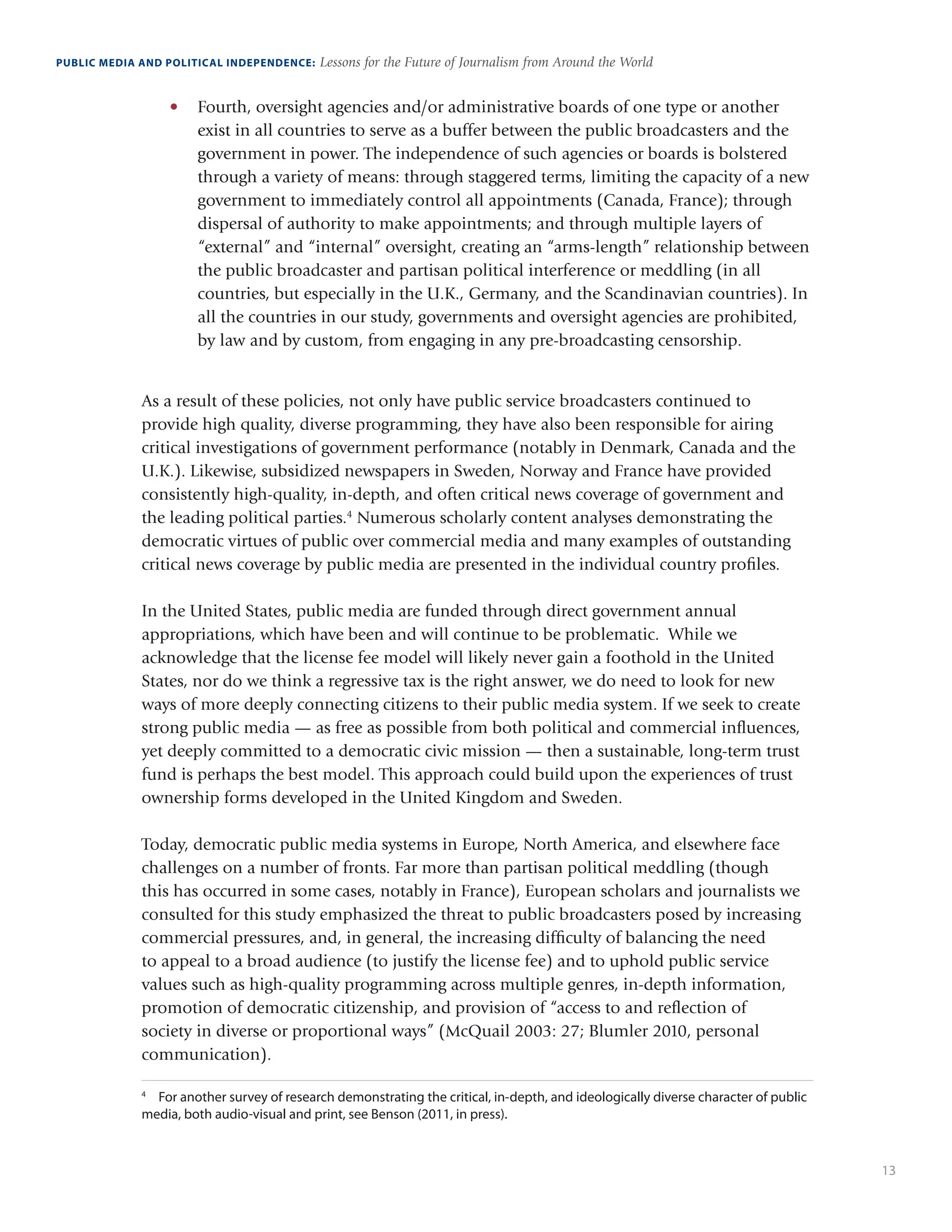 13
PUBLIC MEDIA AND POLITICAL INDEPENDENCE: Lessons for the Future of Journalism from Around the World
•	 Fourth, oversight agencies and/or administrative boards of one type or another
exist in all countries to serve as a buffer between the public broadcasters and the
government in power. The independence of such agencies or boards is bolstered
through a variety of means: through staggered terms, limiting the capacity of a new
government to immediately control all appointments (Canada, France); through
dispersal of authority to make appointments; and through multiple layers of
“external” and “internal” oversight, creating an “arms-length” relationship between
the public broadcaster and partisan political interference or meddling (in all
countries, but especially in the U.K., Germany, and the Scandinavian countries). In
all the countries in our study, governments and oversight agencies are prohibited,
by law and by custom, from engaging in any pre-broadcasting censorship.
As a result of these policies, not only have public service broadcasters continued to
provide high quality, diverse programming, they have also been responsible for airing
critical investigations of government performance (notably in Denmark, Canada and the
U.K.). Likewise, subsidized newspapers in Sweden, Norway and France have provided
consistently high-quality, in-depth, and often critical news coverage of government and
the leading political parties.4
Numerous scholarly content analyses demonstrating the
democratic virtues of public over commercial media and many examples of outstanding
critical news coverage by public media are presented in the individual country profiles.
In the United States, public media are funded through direct government annual
appropriations, which have been and will continue to be problematic. While we
acknowledge that the license fee model will likely never gain a foothold in the United
States, nor do we think a regressive tax is the right answer, we do need to look for new
ways of more deeply connecting citizens to their public media system. If we seek to create
strong public media — as free as possible from both political and commercial influences,
yet deeply committed to a democratic civic mission — then a sustainable, long-term trust
fund is perhaps the best model. This approach could build upon the experiences of trust
ownership forms developed in the United Kingdom and Sweden.
Today, democratic public media systems in Europe, North America, and elsewhere face
challenges on a number of fronts. Far more than partisan political meddling (though
this has occurred in some cases, notably in France), European scholars and journalists we
consulted for this study emphasized the threat to public broadcasters posed by increasing
commercial pressures, and, in general, the increasing difficulty of balancing the need
to appeal to a broad audience (to justify the license fee) and to uphold public service
values such as high-quality programming across multiple genres, in-depth information,
promotion of democratic citizenship, and provision of “access to and reflection of
society in diverse or proportional ways” (McQuail 2003: 27; Blumler 2010, personal
communication).
4
	 For another survey of research demonstrating the critical, in-depth, and ideologically diverse character of public
media, both audio-visual and print, see Benson (2011, in press).
 