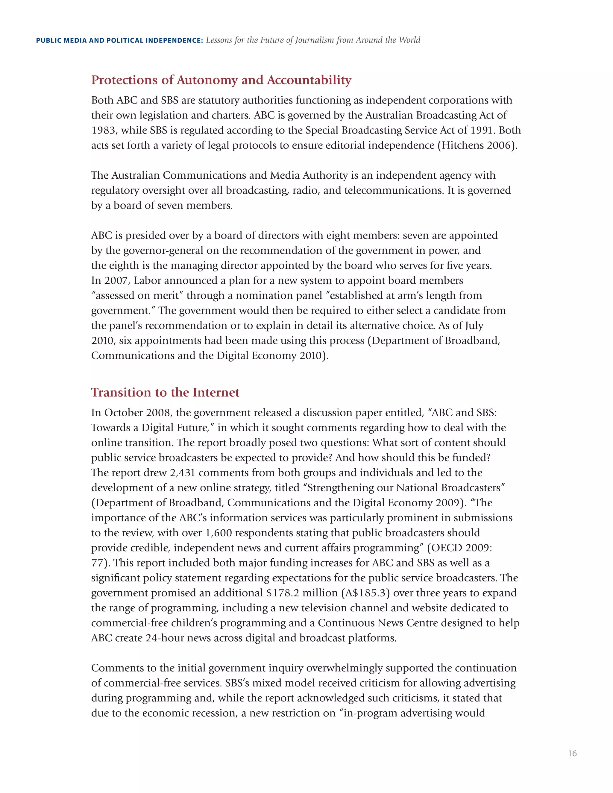 16
PUBLIC MEDIA AND POLITICAL INDEPENDENCE: Lessons for the Future of Journalism from Around the World
Protections of Autonomy and Accountability
Both ABC and SBS are statutory authorities functioning as independent corporations with
their own legislation and charters. ABC is governed by the Australian Broadcasting Act of
1983, while SBS is regulated according to the Special Broadcasting Service Act of 1991. Both
acts set forth a variety of legal protocols to ensure editorial independence (Hitchens 2006).
The Australian Communications and Media Authority is an independent agency with
regulatory oversight over all broadcasting, radio, and telecommunications. It is governed
by a board of seven members.
ABC is presided over by a board of directors with eight members: seven are appointed
by the governor-general on the recommendation of the government in power, and
the eighth is the managing director appointed by the board who serves for five years.
In 2007, Labor announced a plan for a new system to appoint board members
“assessed on merit” through a nomination panel ”established at arm’s length from
government.” The government would then be required to either select a candidate from
the panel’s recommendation or to explain in detail its alternative choice. As of July
2010, six appointments had been made using this process (Department of Broadband,
Communications and the Digital Economy 2010).
Transition to the Internet
In October 2008, the government released a discussion paper entitled, “ABC and SBS:
Towards a Digital Future,” in which it sought comments regarding how to deal with the
online transition. The report broadly posed two questions: What sort of content should
public service broadcasters be expected to provide? And how should this be funded?
The report drew 2,431 comments from both groups and individuals and led to the
development of a new online strategy, titled “Strengthening our National Broadcasters”
(Department of Broadband, Communications and the Digital Economy 2009). “The
importance of the ABC’s information services was particularly prominent in submissions
to the review, with over 1,600 respondents stating that public broadcasters should
provide credible, independent news and current affairs programming” (OECD 2009:
77). This report included both major funding increases for ABC and SBS as well as a
significant policy statement regarding expectations for the public service broadcasters. The
government promised an additional $178.2 million (A$185.3) over three years to expand
the range of programming, including a new television channel and website dedicated to
commercial-free children’s programming and a Continuous News Centre designed to help
ABC create 24-hour news across digital and broadcast platforms.
Comments to the initial government inquiry overwhelmingly supported the continuation
of commercial-free services. SBS’s mixed model received criticism for allowing advertising
during programming and, while the report acknowledged such criticisms, it stated that
due to the economic recession, a new restriction on “in-program advertising would
 