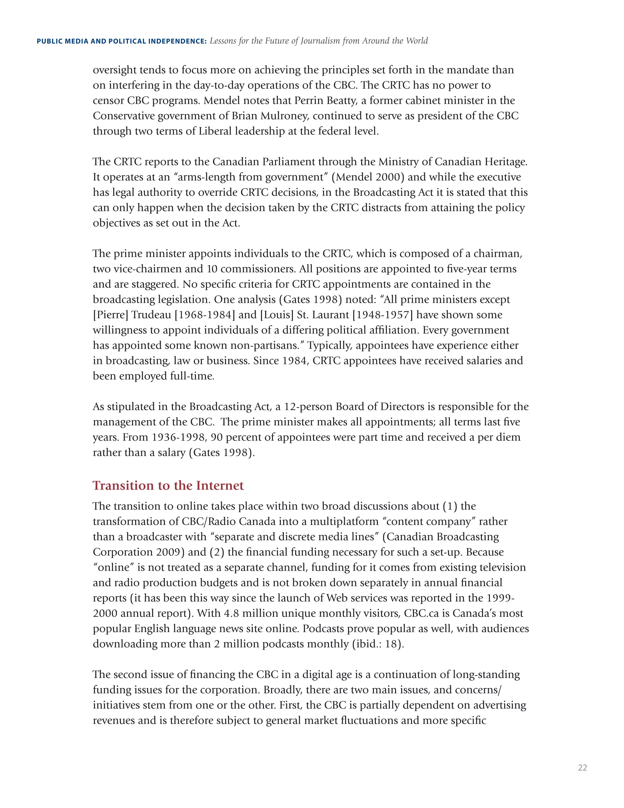 22
PUBLIC MEDIA AND POLITICAL INDEPENDENCE: Lessons for the Future of Journalism from Around the World
oversight tends to focus more on achieving the principles set forth in the mandate than
on interfering in the day-to-day operations of the CBC. The CRTC has no power to
censor CBC programs. Mendel notes that Perrin Beatty, a former cabinet minister in the
Conservative government of Brian Mulroney, continued to serve as president of the CBC
through two terms of Liberal leadership at the federal level.
The CRTC reports to the Canadian Parliament through the Ministry of Canadian Heritage.
It operates at an “arms-length from government” (Mendel 2000) and while the executive
has legal authority to override CRTC decisions, in the Broadcasting Act it is stated that this
can only happen when the decision taken by the CRTC distracts from attaining the policy
objectives as set out in the Act.
The prime minister appoints individuals to the CRTC, which is composed of a chairman,
two vice-chairmen and 10 commissioners. All positions are appointed to five-year terms
and are staggered. No specific criteria for CRTC appointments are contained in the
broadcasting legislation. One analysis (Gates 1998) noted: “All prime ministers except
[Pierre] Trudeau [1968-1984] and [Louis] St. Laurant [1948-1957] have shown some
willingness to appoint individuals of a differing political affiliation. Every government
has appointed some known non-partisans.” Typically, appointees have experience either
in broadcasting, law or business. Since 1984, CRTC appointees have received salaries and
been employed full-time.
As stipulated in the Broadcasting Act, a 12-person Board of Directors is responsible for the
management of the CBC. The prime minister makes all appointments; all terms last five
years. From 1936-1998, 90 percent of appointees were part time and received a per diem
rather than a salary (Gates 1998).
Transition to the Internet
The transition to online takes place within two broad discussions about (1) the
transformation of CBC/Radio Canada into a multiplatform “content company” rather
than a broadcaster with “separate and discrete media lines” (Canadian Broadcasting
Corporation 2009) and (2) the financial funding necessary for such a set-up. Because
“online” is not treated as a separate channel, funding for it comes from existing television
and radio production budgets and is not broken down separately in annual financial
reports (it has been this way since the launch of Web services was reported in the 1999-
2000 annual report). With 4.8 million unique monthly visitors, CBC.ca is Canada’s most
popular English language news site online. Podcasts prove popular as well, with audiences
downloading more than 2 million podcasts monthly (ibid.: 18).
The second issue of financing the CBC in a digital age is a continuation of long-standing
funding issues for the corporation. Broadly, there are two main issues, and concerns/
initiatives stem from one or the other. First, the CBC is partially dependent on advertising
revenues and is therefore subject to general market fluctuations and more specific
 