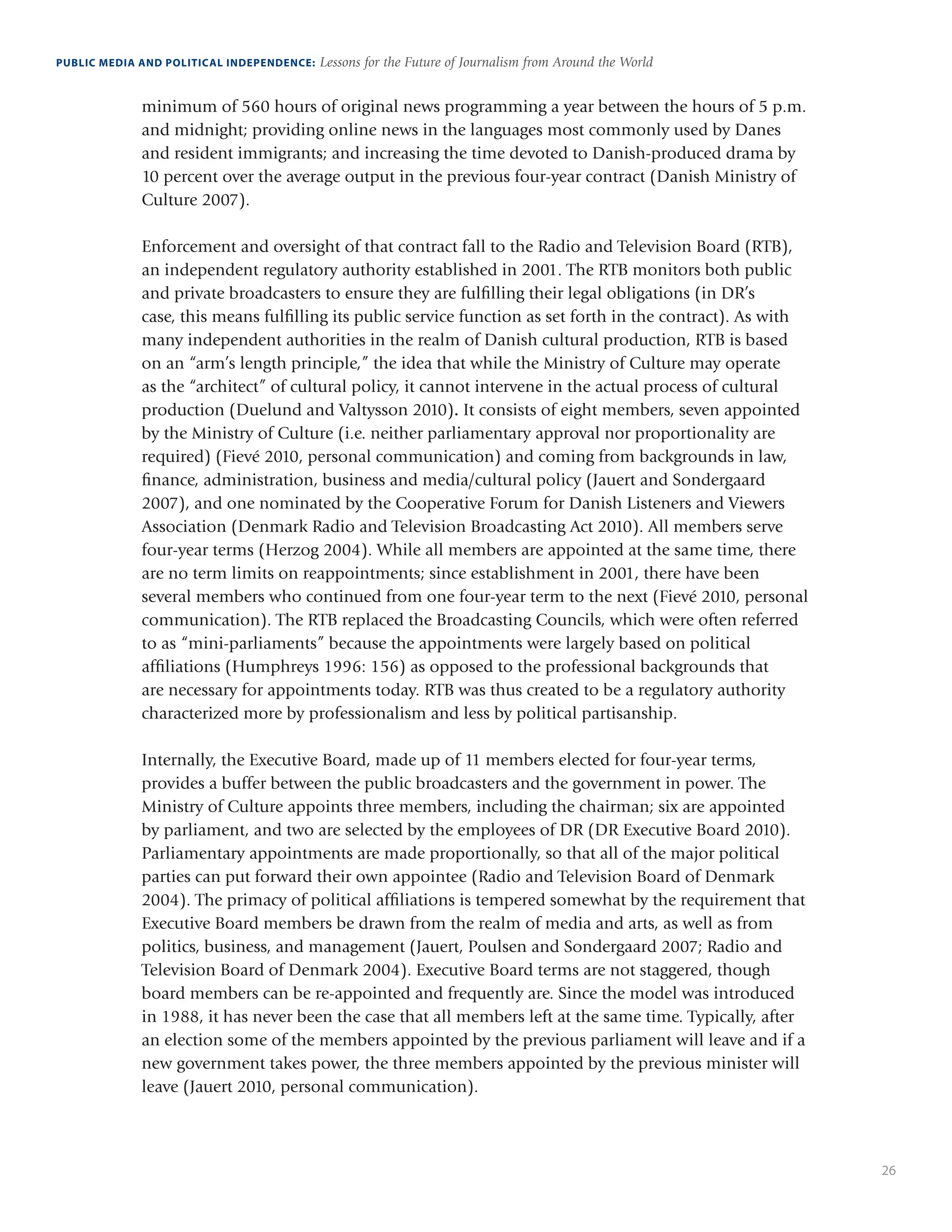 26
PUBLIC MEDIA AND POLITICAL INDEPENDENCE: Lessons for the Future of Journalism from Around the World
minimum of 560 hours of original news programming a year between the hours of 5 p.m.
and midnight; providing online news in the languages most commonly used by Danes
and resident immigrants; and increasing the time devoted to Danish-produced drama by
10 percent over the average output in the previous four-year contract (Danish Ministry of
Culture 2007).
Enforcement and oversight of that contract fall to the Radio and Television Board (RTB),
an independent regulatory authority established in 2001. The RTB monitors both public
and private broadcasters to ensure they are fulfilling their legal obligations (in DR’s
case, this means fulfilling its public service function as set forth in the contract). As with
many independent authorities in the realm of Danish cultural production, RTB is based
on an “arm’s length principle,” the idea that while the Ministry of Culture may operate
as the “architect” of cultural policy, it cannot intervene in the actual process of cultural
production (Duelund and Valtysson 2010). It consists of eight members, seven appointed
by the Ministry of Culture (i.e. neither parliamentary approval nor proportionality are
required) (Fievé 2010, personal communication) and coming from backgrounds in law,
finance, administration, business and media/cultural policy (Jauert and Sondergaard
2007), and one nominated by the Cooperative Forum for Danish Listeners and Viewers
Association (Denmark Radio and Television Broadcasting Act 2010). All members serve
four-year terms (Herzog 2004). While all members are appointed at the same time, there
are no term limits on reappointments; since establishment in 2001, there have been
several members who continued from one four-year term to the next (Fievé 2010, personal
communication). The RTB replaced the Broadcasting Councils, which were often referred
to as “mini-parliaments” because the appointments were largely based on political
affiliations (Humphreys 1996: 156) as opposed to the professional backgrounds that
are necessary for appointments today. RTB was thus created to be a regulatory authority
characterized more by professionalism and less by political partisanship.
Internally, the Executive Board, made up of 11 members elected for four-year terms,
provides a buffer between the public broadcasters and the government in power. The
Ministry of Culture appoints three members, including the chairman; six are appointed
by parliament, and two are selected by the employees of DR (DR Executive Board 2010).
Parliamentary appointments are made proportionally, so that all of the major political
parties can put forward their own appointee (Radio and Television Board of Denmark
2004). The primacy of political affiliations is tempered somewhat by the requirement that
Executive Board members be drawn from the realm of media and arts, as well as from
politics, business, and management (Jauert, Poulsen and Sondergaard 2007; Radio and
Television Board of Denmark 2004). Executive Board terms are not staggered, though
board members can be re-appointed and frequently are. Since the model was introduced
in 1988, it has never been the case that all members left at the same time. Typically, after
an election some of the members appointed by the previous parliament will leave and if a
new government takes power, the three members appointed by the previous minister will
leave (Jauert 2010, personal communication).
 
