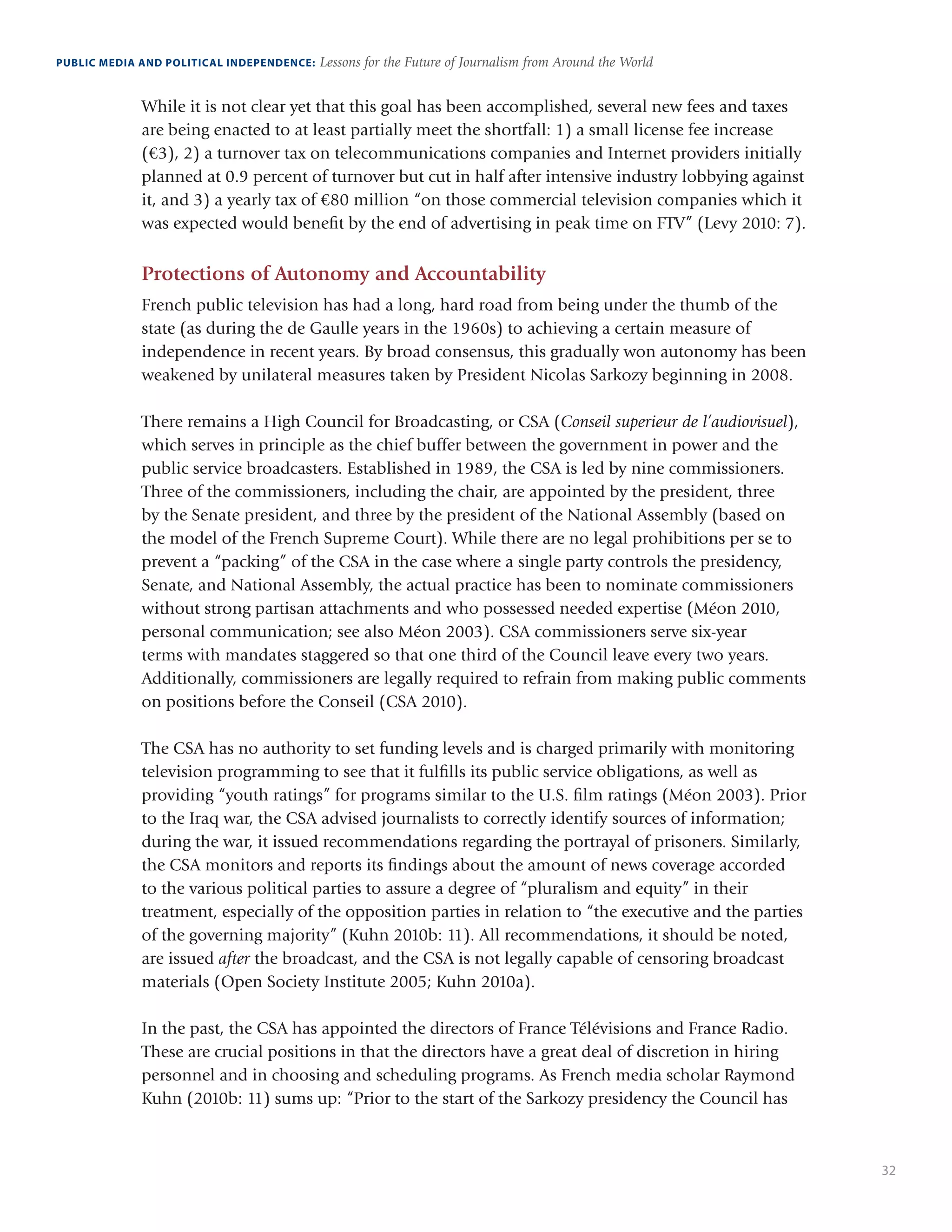 32
PUBLIC MEDIA AND POLITICAL INDEPENDENCE: Lessons for the Future of Journalism from Around the World
While it is not clear yet that this goal has been accomplished, several new fees and taxes
are being enacted to at least partially meet the shortfall: 1) a small license fee increase
(€3), 2) a turnover tax on telecommunications companies and Internet providers initially
planned at 0.9 percent of turnover but cut in half after intensive industry lobbying against
it, and 3) a yearly tax of €80 million “on those commercial television companies which it
was expected would benefit by the end of advertising in peak time on FTV” (Levy 2010: 7).
Protections of Autonomy and Accountability
French public television has had a long, hard road from being under the thumb of the
state (as during the de Gaulle years in the 1960s) to achieving a certain measure of
independence in recent years. By broad consensus, this gradually won autonomy has been
weakened by unilateral measures taken by President Nicolas Sarkozy beginning in 2008.
There remains a High Council for Broadcasting, or CSA (Conseil superieur de l’audiovisuel),
which serves in principle as the chief buffer between the government in power and the
public service broadcasters. Established in 1989, the CSA is led by nine commissioners.
Three of the commissioners, including the chair, are appointed by the president, three
by the Senate president, and three by the president of the National Assembly (based on
the model of the French Supreme Court). While there are no legal prohibitions per se to
prevent a “packing” of the CSA in the case where a single party controls the presidency,
Senate, and National Assembly, the actual practice has been to nominate commissioners
without strong partisan attachments and who possessed needed expertise (Méon 2010,
personal communication; see also Méon 2003). CSA commissioners serve six-year
terms with mandates staggered so that one third of the Council leave every two years.
Additionally, commissioners are legally required to refrain from making public comments
on positions before the Conseil (CSA 2010).
The CSA has no authority to set funding levels and is charged primarily with monitoring
television programming to see that it fulfills its public service obligations, as well as
providing “youth ratings” for programs similar to the U.S. film ratings (Méon 2003). Prior
to the Iraq war, the CSA advised journalists to correctly identify sources of information;
during the war, it issued recommendations regarding the portrayal of prisoners. Similarly,
the CSA monitors and reports its findings about the amount of news coverage accorded
to the various political parties to assure a degree of “pluralism and equity” in their
treatment, especially of the opposition parties in relation to “the executive and the parties
of the governing majority” (Kuhn 2010b: 11). All recommendations, it should be noted,
are issued after the broadcast, and the CSA is not legally capable of censoring broadcast
materials (Open Society Institute 2005; Kuhn 2010a).
In the past, the CSA has appointed the directors of France Télévisions and France Radio.
These are crucial positions in that the directors have a great deal of discretion in hiring
personnel and in choosing and scheduling programs. As French media scholar Raymond
Kuhn (2010b: 11) sums up: “Prior to the start of the Sarkozy presidency the Council has
 
