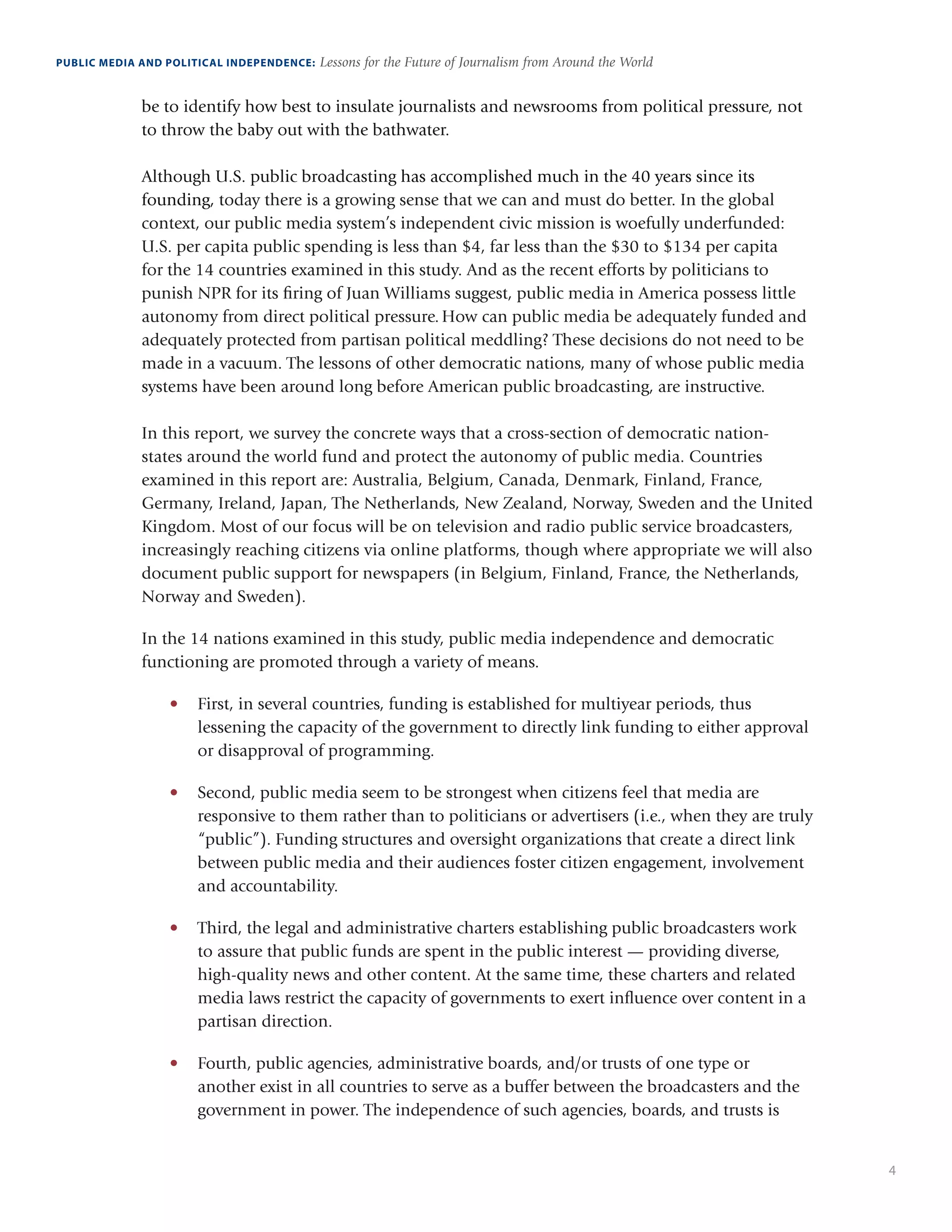 4
PUBLIC MEDIA AND POLITICAL INDEPENDENCE: Lessons for the Future of Journalism from Around the World
be to identify how best to insulate journalists and newsrooms from political pressure, not
to throw the baby out with the bathwater.
Although U.S. public broadcasting has accomplished much in the 40 years since its
founding, today there is a growing sense that we can and must do better. In the global
context, our public media system’s independent civic mission is woefully underfunded:
U.S. per capita public spending is less than $4, far less than the $30 to $134 per capita
for the 14 countries examined in this study. And as the recent efforts by politicians to
punish NPR for its firing of Juan Williams suggest, public media in America possess little
autonomy from direct political pressure. How can public media be adequately funded and
adequately protected from partisan political meddling? These decisions do not need to be
made in a vacuum. The lessons of other democratic nations, many of whose public media
systems have been around long before American public broadcasting, are instructive.
In this report, we survey the concrete ways that a cross-section of democratic nation-
states around the world fund and protect the autonomy of public media. Countries
examined in this report are: Australia, Belgium, Canada, Denmark, Finland, France,
Germany, Ireland, Japan, The Netherlands, New Zealand, Norway, Sweden and the United
Kingdom. Most of our focus will be on television and radio public service broadcasters,
increasingly reaching citizens via online platforms, though where appropriate we will also
document public support for newspapers (in Belgium, Finland, France, the Netherlands,
Norway and Sweden).
In the 14 nations examined in this study, public media independence and democratic
functioning are promoted through a variety of means.
•	 First, in several countries, funding is established for multiyear periods, thus
lessening the capacity of the government to directly link funding to either approval
or disapproval of programming.   
•	 Second, public media seem to be strongest when citizens feel that media are
responsive to them rather than to politicians or advertisers (i.e., when they are truly
“public”). Funding structures and oversight organizations that create a direct link
between public media and their audiences foster citizen engagement, involvement
and accountability.
•	 Third, the legal and administrative charters establishing public broadcasters work
to assure that public funds are spent in the public interest — providing diverse,
high-quality news and other content. At the same time, these charters and related
media laws restrict the capacity of governments to exert influence over content in a
partisan direction.
•	 Fourth, public agencies, administrative boards, and/or trusts of one type or
another exist in all countries to serve as a buffer between the broadcasters and the
government in power. The independence of such agencies, boards, and trusts is
 