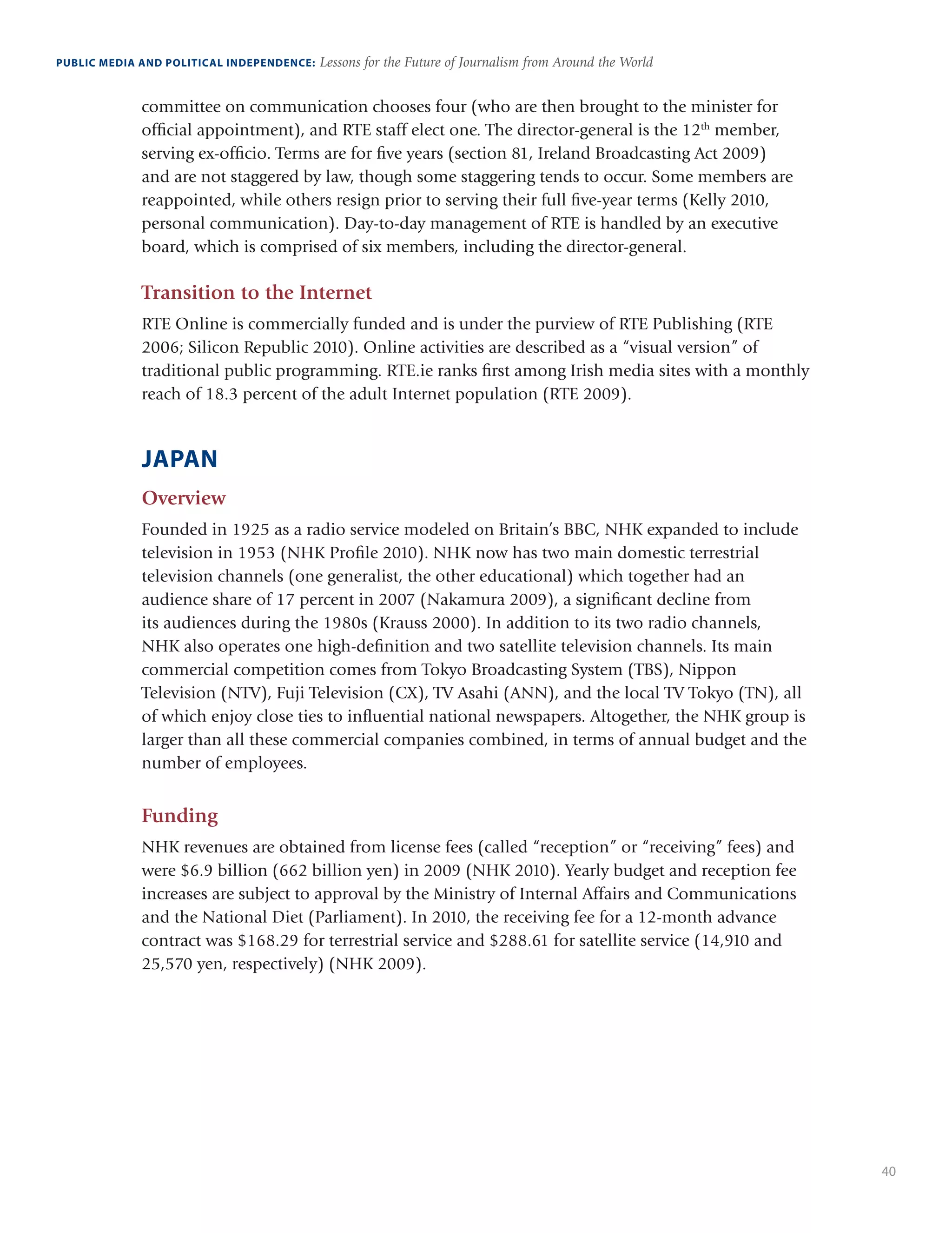 40
PUBLIC MEDIA AND POLITICAL INDEPENDENCE: Lessons for the Future of Journalism from Around the World
committee on communication chooses four (who are then brought to the minister for
official appointment), and RTE staff elect one. The director-general is the 12th
member,
serving ex-officio. Terms are for five years (section 81, Ireland Broadcasting Act 2009)
and are not staggered by law, though some staggering tends to occur. Some members are
reappointed, while others resign prior to serving their full five-year terms (Kelly 2010,
personal communication). Day-to-day management of RTE is handled by an executive
board, which is comprised of six members, including the director-general.
Transition to the Internet
RTE Online is commercially funded and is under the purview of RTE Publishing (RTE
2006; Silicon Republic 2010). Online activities are described as a “visual version” of
traditional public programming. RTE.ie ranks first among Irish media sites with a monthly
reach of 18.3 percent of the adult Internet population (RTE 2009).
JAPAN
Overview
Founded in 1925 as a radio service modeled on Britain’s BBC, NHK expanded to include
television in 1953 (NHK Profile 2010). NHK now has two main domestic terrestrial
television channels (one generalist, the other educational) which together had an
audience share of 17 percent in 2007 (Nakamura 2009), a significant decline from
its audiences during the 1980s (Krauss 2000). In addition to its two radio channels,
NHK also operates one high-definition and two satellite television channels. Its main
commercial competition comes from Tokyo Broadcasting System (TBS), Nippon
Television (NTV), Fuji Television (CX), TV Asahi (ANN), and the local TV Tokyo (TN), all
of which enjoy close ties to influential national newspapers. Altogether, the NHK group is
larger than all these commercial companies combined, in terms of annual budget and the
number of employees.
Funding
NHK revenues are obtained from license fees (called “reception” or “receiving” fees) and
were $6.9 billion (662 billion yen) in 2009 (NHK 2010). Yearly budget and reception fee
increases are subject to approval by the Ministry of Internal Affairs and Communications
and the National Diet (Parliament). In 2010, the receiving fee for a 12-month advance
contract was $168.29 for terrestrial service and $288.61 for satellite service (14,910 and
25,570 yen, respectively) (NHK 2009).
 