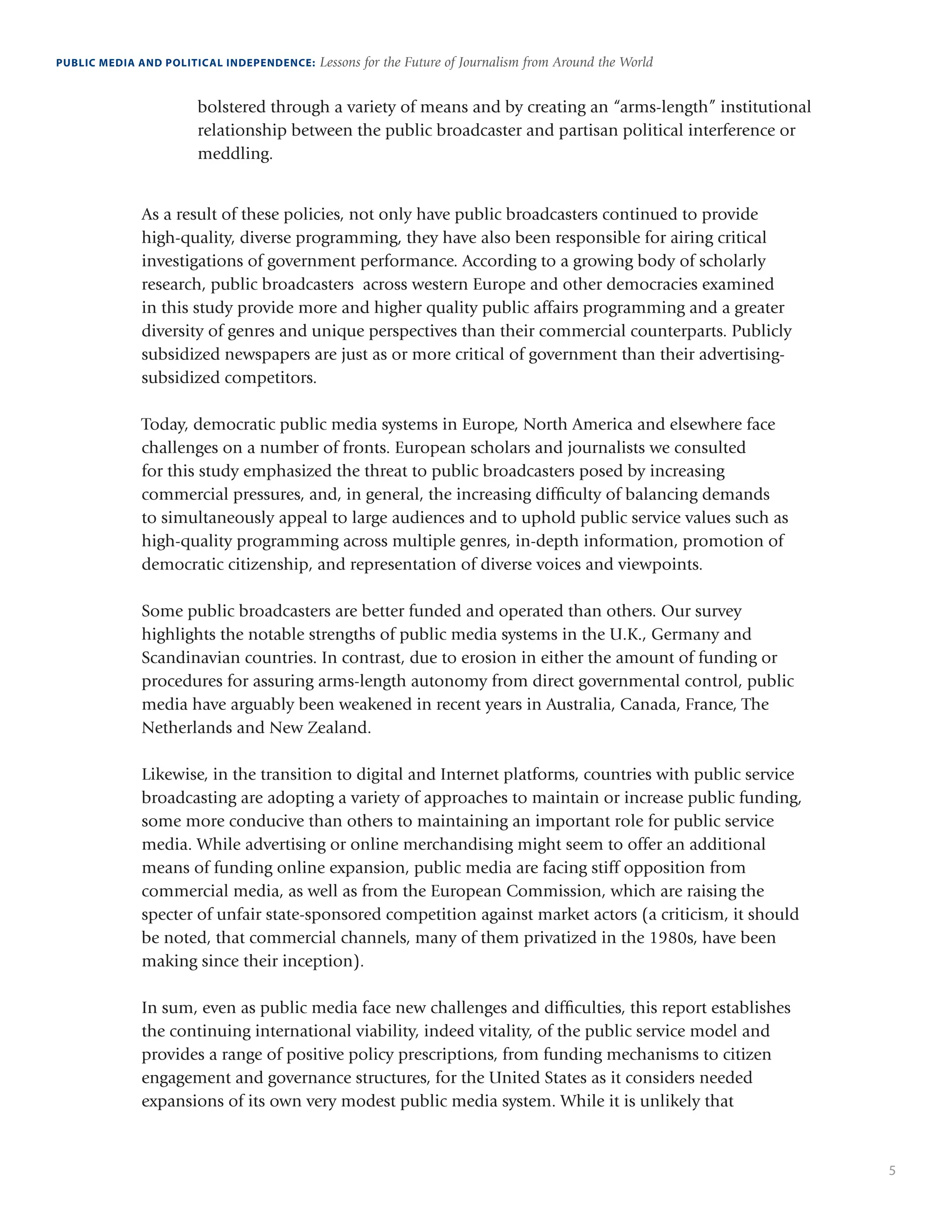 5
PUBLIC MEDIA AND POLITICAL INDEPENDENCE: Lessons for the Future of Journalism from Around the World
bolstered through a variety of means and by creating an “arms-length” institutional
relationship between the public broadcaster and partisan political interference or
meddling.
As a result of these policies, not only have public broadcasters continued to provide
high-quality, diverse programming, they have also been responsible for airing critical
investigations of government performance. According to a growing body of scholarly
research, public broadcasters across western Europe and other democracies examined
in this study provide more and higher quality public affairs programming and a greater
diversity of genres and unique perspectives than their commercial counterparts. Publicly
subsidized newspapers are just as or more critical of government than their advertising-
subsidized competitors.
Today, democratic public media systems in Europe, North America and elsewhere face
challenges on a number of fronts. European scholars and journalists we consulted
for this study emphasized the threat to public broadcasters posed by increasing
commercial pressures, and, in general, the increasing difficulty of balancing demands
to simultaneously appeal to large audiences and to uphold public service values such as
high-quality programming across multiple genres, in-depth information, promotion of
democratic citizenship, and representation of diverse voices and viewpoints.
Some public broadcasters are better funded and operated than others. Our survey
highlights the notable strengths of public media systems in the U.K., Germany and
Scandinavian countries. In contrast, due to erosion in either the amount of funding or
procedures for assuring arms-length autonomy from direct governmental control, public
media have arguably been weakened in recent years in Australia, Canada, France, The
Netherlands and New Zealand.
Likewise, in the transition to digital and Internet platforms, countries with public service
broadcasting are adopting a variety of approaches to maintain or increase public funding,
some more conducive than others to maintaining an important role for public service
media. While advertising or online merchandising might seem to offer an additional
means of funding online expansion, public media are facing stiff opposition from
commercial media, as well as from the European Commission, which are raising the
specter of unfair state-sponsored competition against market actors (a criticism, it should
be noted, that commercial channels, many of them privatized in the 1980s, have been
making since their inception).
In sum, even as public media face new challenges and difficulties, this report establishes
the continuing international viability, indeed vitality, of the public service model and
provides a range of positive policy prescriptions, from funding mechanisms to citizen
engagement and governance structures, for the United States as it considers needed
expansions of its own very modest public media system. While it is unlikely that
 