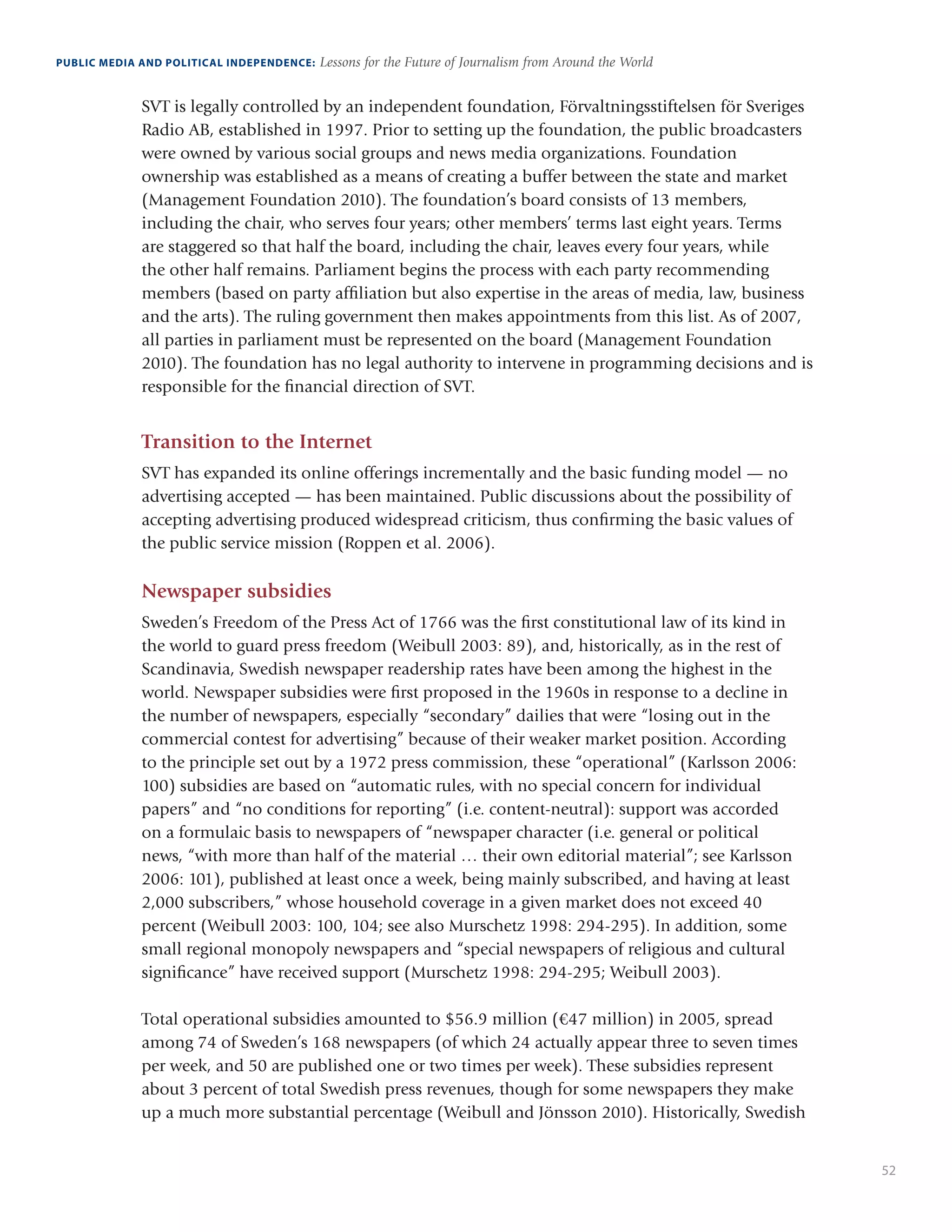 52
PUBLIC MEDIA AND POLITICAL INDEPENDENCE: Lessons for the Future of Journalism from Around the World
SVT is legally controlled by an independent foundation, Förvaltningsstiftelsen för Sveriges
Radio AB, established in 1997. Prior to setting up the foundation, the public broadcasters
were owned by various social groups and news media organizations. Foundation
ownership was established as a means of creating a buffer between the state and market
(Management Foundation 2010). The foundation’s board consists of 13 members,
including the chair, who serves four years; other members’ terms last eight years. Terms
are staggered so that half the board, including the chair, leaves every four years, while
the other half remains. Parliament begins the process with each party recommending
members (based on party affiliation but also expertise in the areas of media, law, business
and the arts). The ruling government then makes appointments from this list. As of 2007,
all parties in parliament must be represented on the board (Management Foundation
2010). The foundation has no legal authority to intervene in programming decisions and is
responsible for the financial direction of SVT.
Transition to the Internet
SVT has expanded its online offerings incrementally and the basic funding model — no
advertising accepted — has been maintained. Public discussions about the possibility of
accepting advertising produced widespread criticism, thus confirming the basic values of
the public service mission (Roppen et al. 2006).
Newspaper subsidies
Sweden’s Freedom of the Press Act of 1766 was the first constitutional law of its kind in
the world to guard press freedom (Weibull 2003: 89), and, historically, as in the rest of
Scandinavia, Swedish newspaper readership rates have been among the highest in the
world. Newspaper subsidies were first proposed in the 1960s in response to a decline in
the number of newspapers, especially “secondary” dailies that were “losing out in the
commercial contest for advertising” because of their weaker market position. According
to the principle set out by a 1972 press commission, these “operational” (Karlsson 2006:
100) subsidies are based on “automatic rules, with no special concern for individual
papers” and “no conditions for reporting” (i.e. content-neutral): support was accorded
on a formulaic basis to newspapers of “newspaper character (i.e. general or political
news, “with more than half of the material … their own editorial material”; see Karlsson
2006: 101), published at least once a week, being mainly subscribed, and having at least
2,000 subscribers,” whose household coverage in a given market does not exceed 40
percent (Weibull 2003: 100, 104; see also Murschetz 1998: 294-295). In addition, some
small regional monopoly newspapers and “special newspapers of religious and cultural
significance” have received support (Murschetz 1998: 294-295; Weibull 2003).
Total operational subsidies amounted to $56.9 million (€47 million) in 2005, spread
among 74 of Sweden’s 168 newspapers (of which 24 actually appear three to seven times
per week, and 50 are published one or two times per week). These subsidies represent
about 3 percent of total Swedish press revenues, though for some newspapers they make
up a much more substantial percentage (Weibull and Jönsson 2010). Historically, Swedish
 