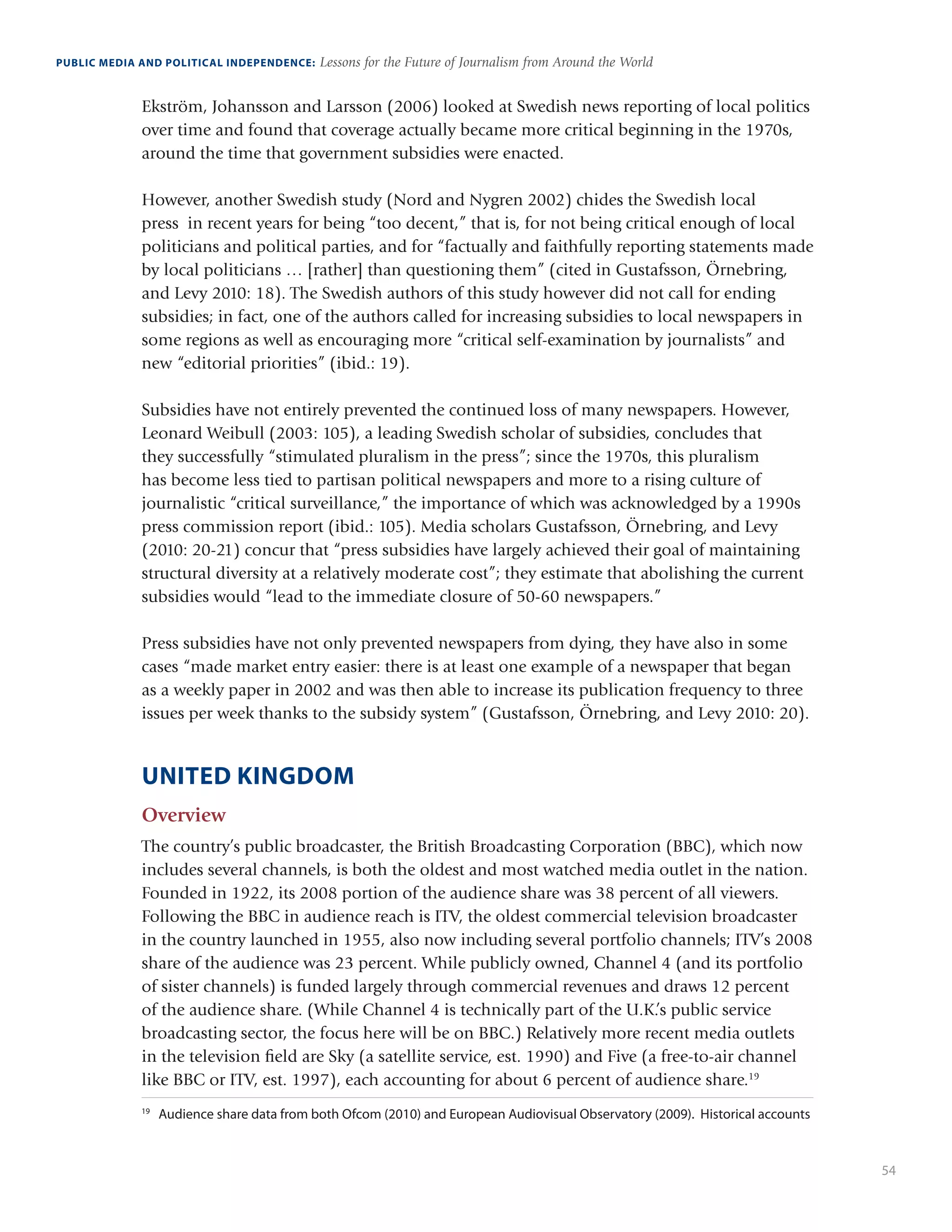54
PUBLIC MEDIA AND POLITICAL INDEPENDENCE: Lessons for the Future of Journalism from Around the World
Ekström, Johansson and Larsson (2006) looked at Swedish news reporting of local politics
over time and found that coverage actually became more critical beginning in the 1970s,
around the time that government subsidies were enacted.
However, another Swedish study (Nord and Nygren 2002) chides the Swedish local
press in recent years for being “too decent,” that is, for not being critical enough of local
politicians and political parties, and for “factually and faithfully reporting statements made
by local politicians … [rather] than questioning them” (cited in Gustafsson, Örnebring,
and Levy 2010: 18). The Swedish authors of this study however did not call for ending
subsidies; in fact, one of the authors called for increasing subsidies to local newspapers in
some regions as well as encouraging more “critical self-examination by journalists” and
new “editorial priorities” (ibid.: 19).
Subsidies have not entirely prevented the continued loss of many newspapers. However,
Leonard Weibull (2003: 105), a leading Swedish scholar of subsidies, concludes that
they successfully “stimulated pluralism in the press”; since the 1970s, this pluralism
has become less tied to partisan political newspapers and more to a rising culture of
journalistic “critical surveillance,” the importance of which was acknowledged by a 1990s
press commission report (ibid.: 105). Media scholars Gustafsson, Örnebring, and Levy
(2010: 20-21) concur that “press subsidies have largely achieved their goal of maintaining
structural diversity at a relatively moderate cost”; they estimate that abolishing the current
subsidies would “lead to the immediate closure of 50-60 newspapers.”
Press subsidies have not only prevented newspapers from dying, they have also in some
cases “made market entry easier: there is at least one example of a newspaper that began
as a weekly paper in 2002 and was then able to increase its publication frequency to three
issues per week thanks to the subsidy system” (Gustafsson, Örnebring, and Levy 2010: 20).
UNITED KINGDOM
Overview
The country’s public broadcaster, the British Broadcasting Corporation (BBC), which now
includes several channels, is both the oldest and most watched media outlet in the nation.
Founded in 1922, its 2008 portion of the audience share was 38 percent of all viewers.
Following the BBC in audience reach is ITV, the oldest commercial television broadcaster
in the country launched in 1955, also now including several portfolio channels; ITV’s 2008
share of the audience was 23 percent. While publicly owned, Channel 4 (and its portfolio
of sister channels) is funded largely through commercial revenues and draws 12 percent
of the audience share. (While Channel 4 is technically part of the U.K.’s public service
broadcasting sector, the focus here will be on BBC.) Relatively more recent media outlets
in the television field are Sky (a satellite service, est. 1990) and Five (a free-to-air channel
like BBC or ITV, est. 1997), each accounting for about 6 percent of audience share.19
19
	 Audience share data from both Ofcom (2010) and European Audiovisual Observatory (2009). Historical accounts
 