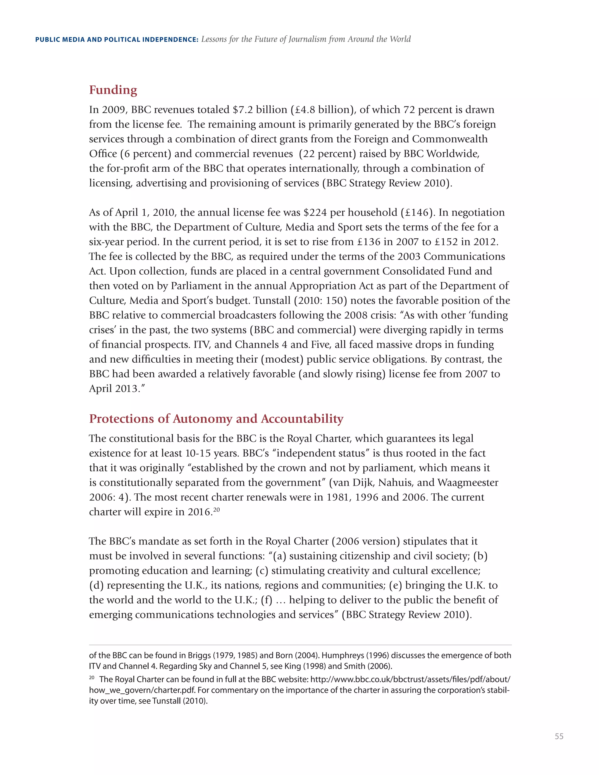 55
PUBLIC MEDIA AND POLITICAL INDEPENDENCE: Lessons for the Future of Journalism from Around the World
Funding
In 2009, BBC revenues totaled $7.2 billion (£4.8 billion), of which 72 percent is drawn
from the license fee. The remaining amount is primarily generated by the BBC’s foreign
services through a combination of direct grants from the Foreign and Commonwealth
Office (6 percent) and commercial revenues (22 percent) raised by BBC Worldwide,
the for-profit arm of the BBC that operates internationally, through a combination of
licensing, advertising and provisioning of services (BBC Strategy Review 2010).
As of April 1, 2010, the annual license fee was $224 per household (£146). In negotiation
with the BBC, the Department of Culture, Media and Sport sets the terms of the fee for a
six-year period. In the current period, it is set to rise from £136 in 2007 to £152 in 2012.
The fee is collected by the BBC, as required under the terms of the 2003 Communications
Act. Upon collection, funds are placed in a central government Consolidated Fund and
then voted on by Parliament in the annual Appropriation Act as part of the Department of
Culture, Media and Sport’s budget. Tunstall (2010: 150) notes the favorable position of the
BBC relative to commercial broadcasters following the 2008 crisis: “As with other ‘funding
crises’ in the past, the two systems (BBC and commercial) were diverging rapidly in terms
of financial prospects. ITV, and Channels 4 and Five, all faced massive drops in funding
and new difficulties in meeting their (modest) public service obligations. By contrast, the
BBC had been awarded a relatively favorable (and slowly rising) license fee from 2007 to
April 2013.”
Protections of Autonomy and Accountability
The constitutional basis for the BBC is the Royal Charter, which guarantees its legal
existence for at least 10-15 years. BBC’s “independent status” is thus rooted in the fact
that it was originally “established by the crown and not by parliament, which means it
is constitutionally separated from the government” (van Dijk, Nahuis, and Waagmeester
2006: 4). The most recent charter renewals were in 1981, 1996 and 2006. The current
charter will expire in 2016.20
The BBC’s mandate as set forth in the Royal Charter (2006 version) stipulates that it
must be involved in several functions: “(a) sustaining citizenship and civil society; (b)
promoting education and learning; (c) stimulating creativity and cultural excellence;
(d) representing the U.K., its nations, regions and communities; (e) bringing the U.K. to
the world and the world to the U.K.; (f) … helping to deliver to the public the benefit of
emerging communications technologies and services” (BBC Strategy Review 2010).
of the BBC can be found in Briggs (1979, 1985) and Born (2004). Humphreys (1996) discusses the emergence of both
ITV and Channel 4. Regarding Sky and Channel 5, see King (1998) and Smith (2006).
20
	 The Royal Charter can be found in full at the BBC website: http://www.bbc.co.uk/bbctrust/assets/files/pdf/about/
how_we_govern/charter.pdf. For commentary on the importance of the charter in assuring the corporation’s stabil-
ity over time, see Tunstall (2010).
 
