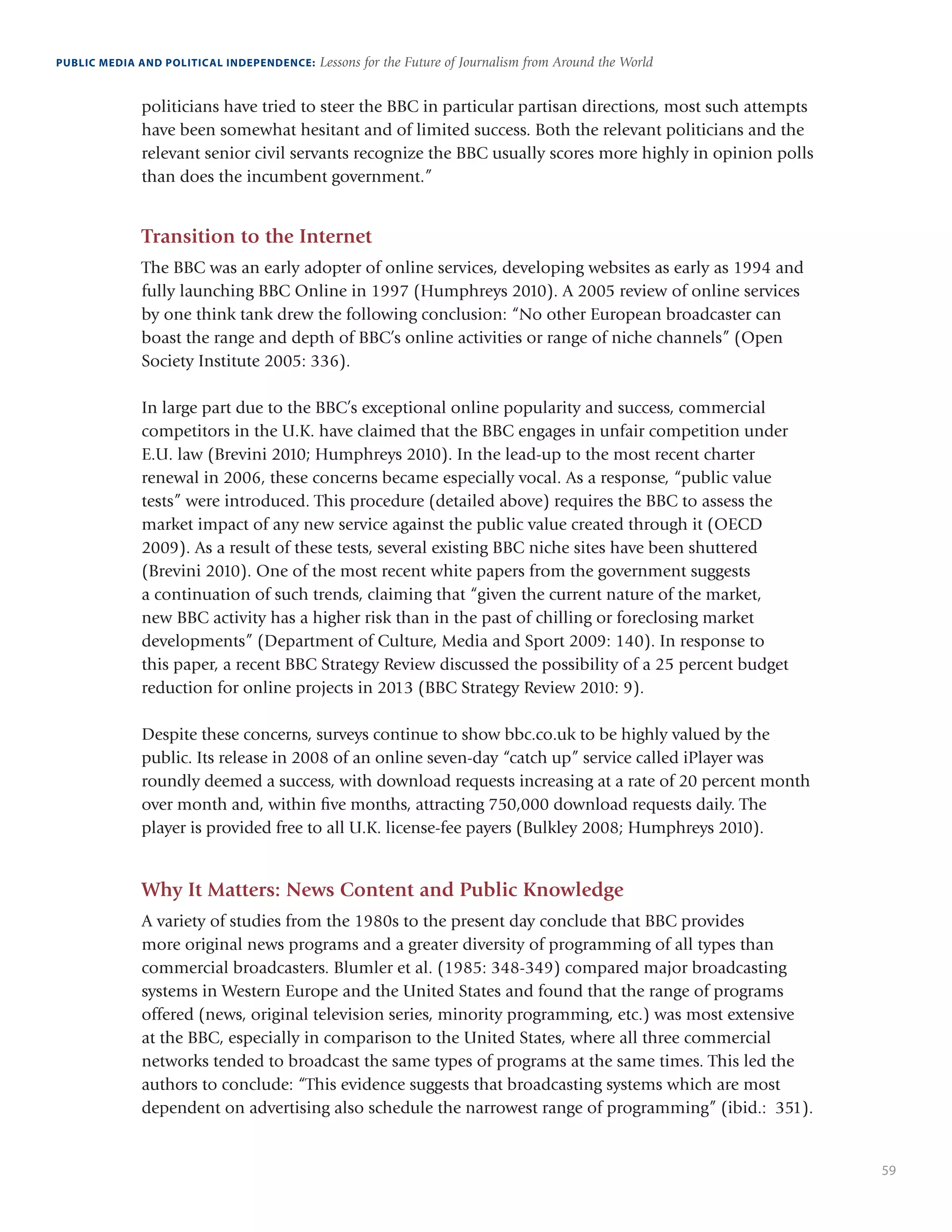 59
PUBLIC MEDIA AND POLITICAL INDEPENDENCE: Lessons for the Future of Journalism from Around the World
politicians have tried to steer the BBC in particular partisan directions, most such attempts
have been somewhat hesitant and of limited success. Both the relevant politicians and the
relevant senior civil servants recognize the BBC usually scores more highly in opinion polls
than does the incumbent government.”
Transition to the Internet
The BBC was an early adopter of online services, developing websites as early as 1994 and
fully launching BBC Online in 1997 (Humphreys 2010). A 2005 review of online services
by one think tank drew the following conclusion: “No other European broadcaster can
boast the range and depth of BBC’s online activities or range of niche channels” (Open
Society Institute 2005: 336). 
In large part due to the BBC’s exceptional online popularity and success, commercial
competitors in the U.K. have claimed that the BBC engages in unfair competition under
E.U. law (Brevini 2010; Humphreys 2010). In the lead-up to the most recent charter
renewal in 2006, these concerns became especially vocal. As a response, “public value
tests” were introduced. This procedure (detailed above) requires the BBC to assess the
market impact of any new service against the public value created through it (OECD
2009). As a result of these tests, several existing BBC niche sites have been shuttered
(Brevini 2010). One of the most recent white papers from the government suggests
a continuation of such trends, claiming that “given the current nature of the market,
new BBC activity has a higher risk than in the past of chilling or foreclosing market
developments” (Department of Culture, Media and Sport 2009: 140). In response to
this paper, a recent BBC Strategy Review discussed the possibility of a 25 percent budget
reduction for online projects in 2013 (BBC Strategy Review 2010: 9). 
Despite these concerns, surveys continue to show bbc.co.uk to be highly valued by the
public. Its release in 2008 of an online seven-day “catch up” service called iPlayer was
roundly deemed a success, with download requests increasing at a rate of 20 percent month
over month and, within five months, attracting 750,000 download requests daily. The
player is provided free to all U.K. license-fee payers (Bulkley 2008; Humphreys 2010). 
Why It Matters: News Content and Public Knowledge
A variety of studies from the 1980s to the present day conclude that BBC provides
more original news programs and a greater diversity of programming of all types than
commercial broadcasters. Blumler et al. (1985: 348-349) compared major broadcasting
systems in Western Europe and the United States and found that the range of programs
offered (news, original television series, minority programming, etc.) was most extensive
at the BBC, especially in comparison to the United States, where all three commercial
networks tended to broadcast the same types of programs at the same times. This led the
authors to conclude: “This evidence suggests that broadcasting systems which are most
dependent on advertising also schedule the narrowest range of programming” (ibid.: 351).
 