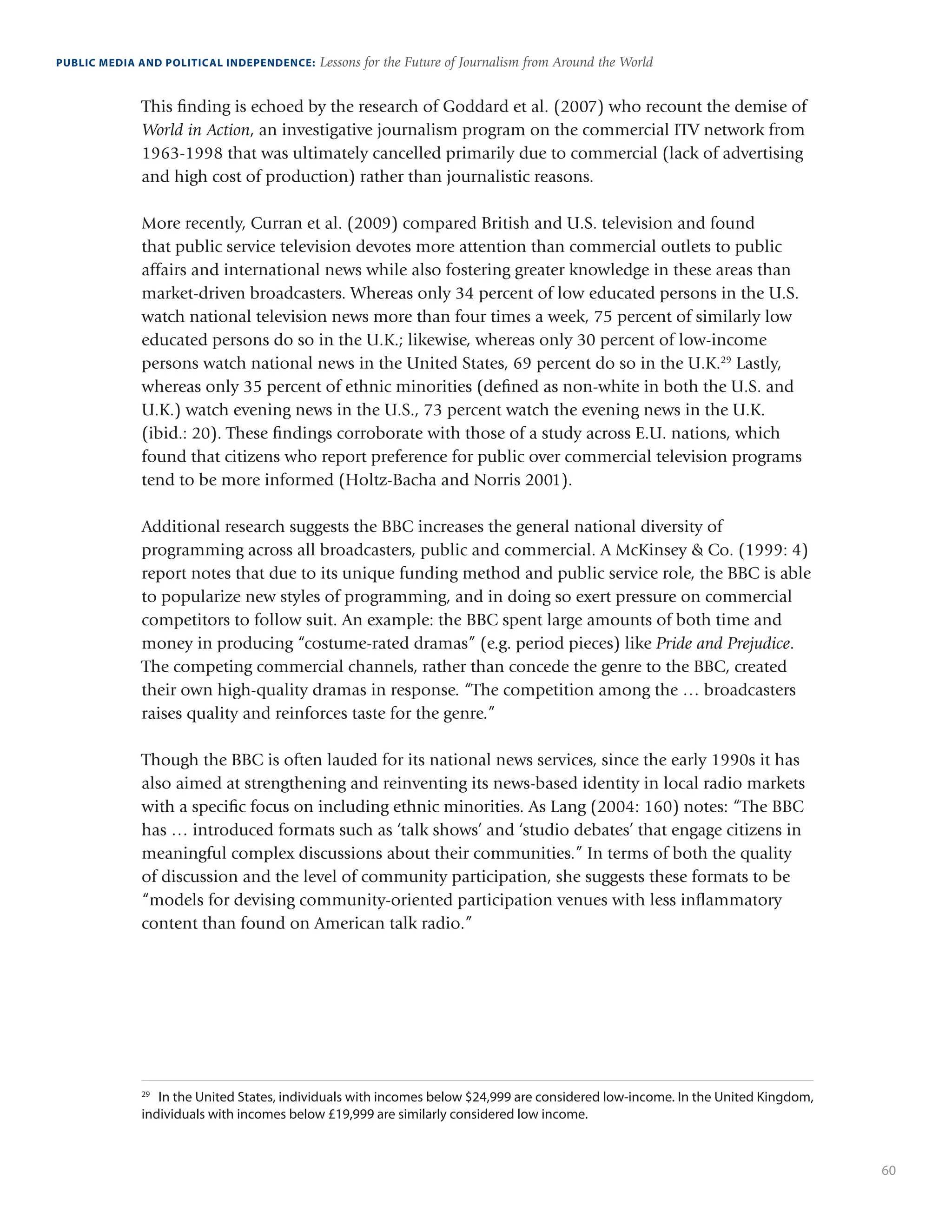 60
PUBLIC MEDIA AND POLITICAL INDEPENDENCE: Lessons for the Future of Journalism from Around the World
This finding is echoed by the research of Goddard et al. (2007) who recount the demise of
World in Action, an investigative journalism program on the commercial ITV network from
1963-1998 that was ultimately cancelled primarily due to commercial (lack of advertising
and high cost of production) rather than journalistic reasons.
More recently, Curran et al. (2009) compared British and U.S. television and found
that public service television devotes more attention than commercial outlets to public
affairs and international news while also fostering greater knowledge in these areas than
market-driven broadcasters. Whereas only 34 percent of low educated persons in the U.S.
watch national television news more than four times a week, 75 percent of similarly low
educated persons do so in the U.K.; likewise, whereas only 30 percent of low-income
persons watch national news in the United States, 69 percent do so in the U.K.29
Lastly,
whereas only 35 percent of ethnic minorities (defined as non-white in both the U.S. and
U.K.) watch evening news in the U.S., 73 percent watch the evening news in the U.K.
(ibid.: 20). These findings corroborate with those of a study across E.U. nations, which
found that citizens who report preference for public over commercial television programs
tend to be more informed (Holtz-Bacha and Norris 2001).
Additional research suggests the BBC increases the general national diversity of
programming across all broadcasters, public and commercial. A McKinsey  Co. (1999: 4)
report notes that due to its unique funding method and public service role, the BBC is able
to popularize new styles of programming, and in doing so exert pressure on commercial
competitors to follow suit. An example: the BBC spent large amounts of both time and
money in producing “costume-rated dramas” (e.g. period pieces) like Pride and Prejudice.
The competing commercial channels, rather than concede the genre to the BBC, created
their own high-quality dramas in response. “The competition among the … broadcasters
raises quality and reinforces taste for the genre.”
Though the BBC is often lauded for its national news services, since the early 1990s it has
also aimed at strengthening and reinventing its news-based identity in local radio markets
with a specific focus on including ethnic minorities. As Lang (2004: 160) notes: “The BBC
has … introduced formats such as ‘talk shows’ and ‘studio debates’ that engage citizens in
meaningful complex discussions about their communities.” In terms of both the quality
of discussion and the level of community participation, she suggests these formats to be
“models for devising community-oriented participation venues with less inflammatory
content than found on American talk radio.”
29
	 In the United States, individuals with incomes below $24,999 are considered low-income. In the United Kingdom,
individuals with incomes below £19,999 are similarly considered low income.
 