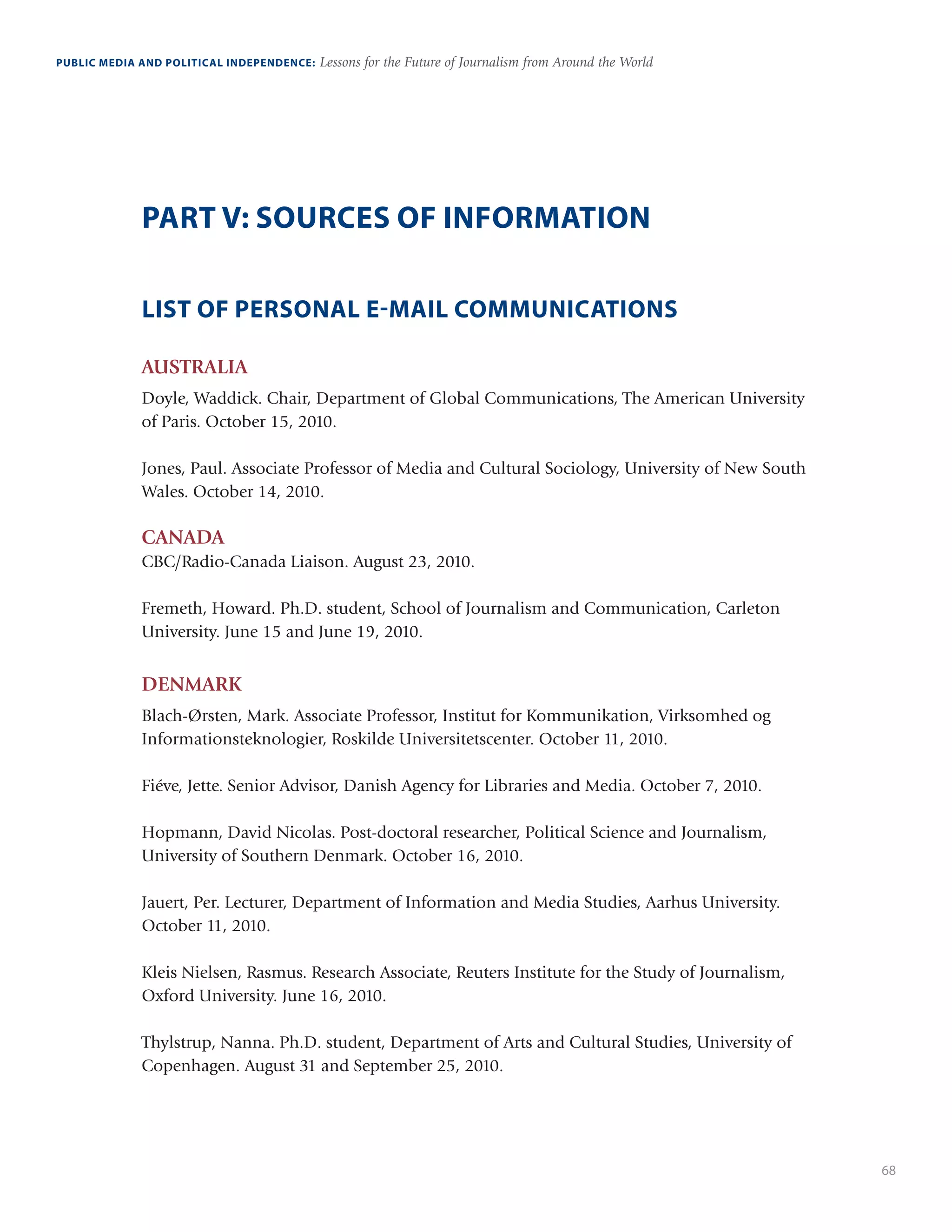 68
PUBLIC MEDIA AND POLITICAL INDEPENDENCE: Lessons for the Future of Journalism from Around the World
PART V: SOURCES OF INFORMATION
LIST OF PERSONAL E-MAIL COMMUNICATIONS
AUSTRALIA
Doyle, Waddick. Chair, Department of Global Communications, The American University
of Paris. October 15, 2010.
Jones, Paul. Associate Professor of Media and Cultural Sociology, University of New South
Wales. October 14, 2010.
CANADA
CBC/Radio-Canada Liaison. August 23, 2010. 
Fremeth, Howard. Ph.D. student, School of Journalism and Communication, Carleton
University. June 15 and June 19, 2010.
DENMARK
Blach-Ørsten, Mark. Associate Professor, Institut for Kommunikation, Virksomhed og
Informationsteknologier, Roskilde Universitetscenter. October 11, 2010.
Fiéve, Jette. Senior Advisor, Danish Agency for Libraries and Media. October 7, 2010. 
Hopmann, David Nicolas. Post-doctoral researcher, Political Science and Journalism,
University of Southern Denmark. October 16, 2010.
Jauert, Per. Lecturer, Department of Information and Media Studies, Aarhus University.
October 11, 2010. 
Kleis Nielsen, Rasmus. Research Associate, Reuters Institute for the Study of Journalism,
Oxford University. June 16, 2010. 
Thylstrup, Nanna. Ph.D. student, Department of Arts and Cultural Studies, University of
Copenhagen. August 31 and September 25, 2010. 
 