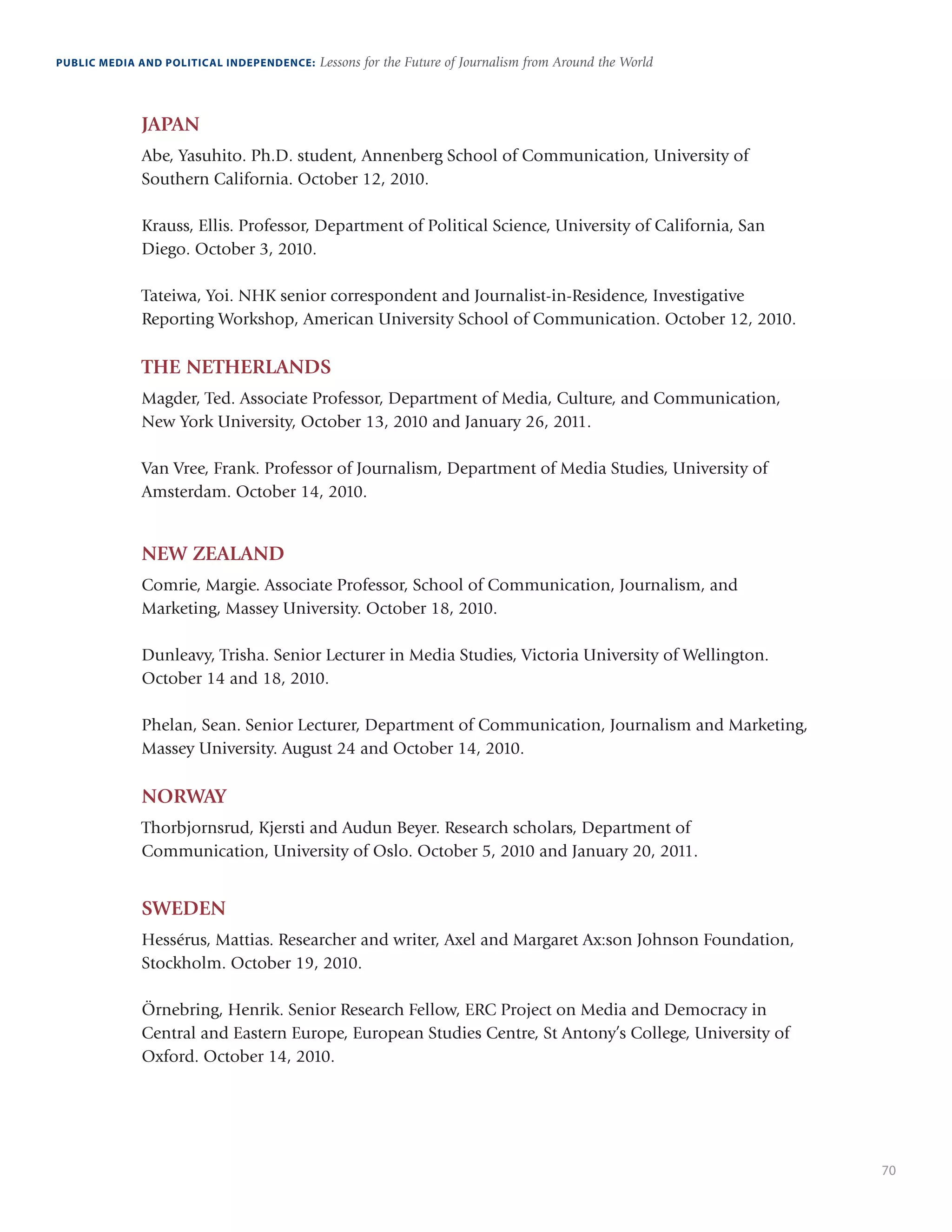 70
PUBLIC MEDIA AND POLITICAL INDEPENDENCE: Lessons for the Future of Journalism from Around the World
JAPAN
Abe, Yasuhito. Ph.D. student, Annenberg School of Communication, University of
Southern California. October 12, 2010.
Krauss, Ellis. Professor, Department of Political Science, University of California, San
Diego. October 3, 2010.
Tateiwa, Yoi. NHK senior correspondent and Journalist-in-Residence, Investigative
Reporting Workshop, American University School of Communication. October 12, 2010.
THE NETHERLANDS
Magder, Ted. Associate Professor, Department of Media, Culture, and Communication,
New York University, October 13, 2010 and January 26, 2011.
Van Vree, Frank. Professor of Journalism, Department of Media Studies, University of
Amsterdam. October 14, 2010.
NEW ZEALAND
Comrie, Margie. Associate Professor, School of Communication, Journalism, and
Marketing, Massey University. October 18, 2010.
Dunleavy, Trisha. Senior Lecturer in Media Studies, Victoria University of Wellington.
October 14 and 18, 2010.
Phelan, Sean. Senior Lecturer, Department of Communication, Journalism and Marketing,
Massey University. August 24 and October 14, 2010.
NORWAY
Thorbjornsrud, Kjersti and Audun Beyer. Research scholars, Department of
Communication, University of Oslo. October 5, 2010 and January 20, 2011.
SWEDEN
Hessérus, Mattias. Researcher and writer, Axel and Margaret Ax:son Johnson Foundation,
Stockholm. October 19, 2010.
Örnebring, Henrik. Senior Research Fellow, ERC Project on Media and Democracy in
Central and Eastern Europe, European Studies Centre, St Antony’s College, University of
Oxford. October 14, 2010.
 