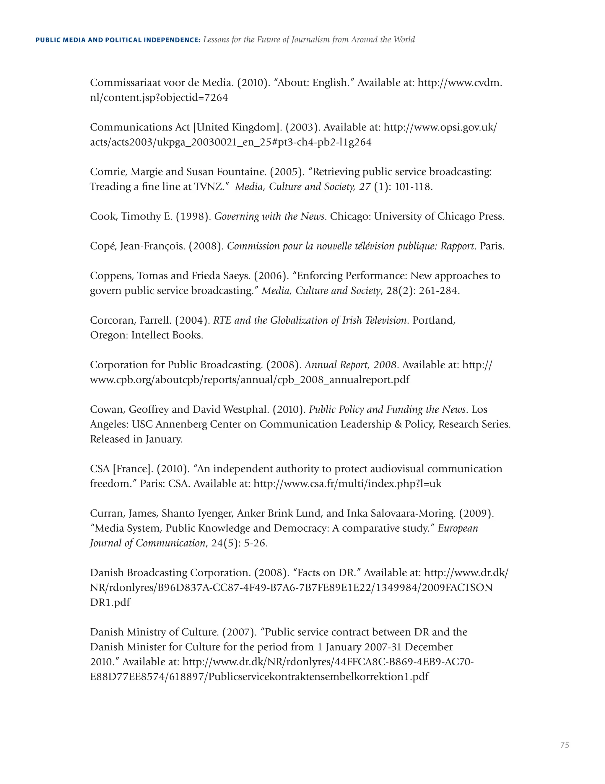 75
PUBLIC MEDIA AND POLITICAL INDEPENDENCE: Lessons for the Future of Journalism from Around the World
Commissariaat voor de Media. (2010). “About: English.” Available at: http://www.cvdm.
nl/content.jsp?objectid=7264
Communications Act [United Kingdom]. (2003). Available at: http://www.opsi.gov.uk/
acts/acts2003/ukpga_20030021_en_25#pt3-ch4-pb2-l1g264
Comrie, Margie and Susan Fountaine. (2005). “Retrieving public service broadcasting:
Treading a fine line at TVNZ.” Media, Culture and Society, 27 (1): 101-118.
Cook, Timothy E. (1998). Governing with the News. Chicago: University of Chicago Press.
Copé, Jean-François. (2008). Commission pour la nouvelle télévision publique: Rapport. Paris.
Coppens, Tomas and Frieda Saeys. (2006). “Enforcing Performance: New approaches to
govern public service broadcasting.” Media, Culture and Society, 28(2): 261-284.
Corcoran, Farrell. (2004). RTE and the Globalization of Irish Television. Portland,
Oregon: Intellect Books.
Corporation for Public Broadcasting. (2008). Annual Report, 2008. Available at: http://
www.cpb.org/aboutcpb/reports/annual/cpb_2008_annualreport.pdf
Cowan, Geoffrey and David Westphal. (2010). Public Policy and Funding the News. Los
Angeles: USC Annenberg Center on Communication Leadership  Policy, Research Series.
Released in January.
CSA [France]. (2010). “An independent authority to protect audiovisual communication
freedom.” Paris: CSA. Available at: http://www.csa.fr/multi/index.php?l=uk
Curran, James, Shanto Iyenger, Anker Brink Lund, and Inka Salovaara-Moring. (2009).
“Media System, Public Knowledge and Democracy: A comparative study.” European
Journal of Communication, 24(5): 5-26.
Danish Broadcasting Corporation. (2008). “Facts on DR.” Available at: http://www.dr.dk/
NR/rdonlyres/B96D837A-CC87-4F49-B7A6-7B7FE89E1E22/1349984/2009FACTSON
DR1.pdf
Danish Ministry of Culture. (2007). “Public service contract between DR and the
Danish Minister for Culture for the period from 1 January 2007-31 December
2010.” Available at: http://www.dr.dk/NR/rdonlyres/44FFCA8C-B869-4EB9-AC70-
E88D77EE8574/618897/Publicservicekontraktensembelkorrektion1.pdf
 