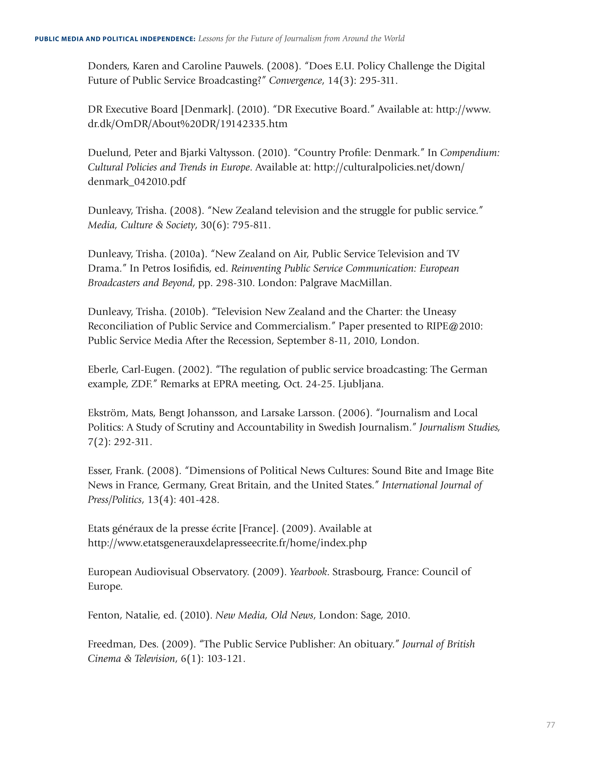 77
PUBLIC MEDIA AND POLITICAL INDEPENDENCE: Lessons for the Future of Journalism from Around the World
Donders, Karen and Caroline Pauwels. (2008). “Does E.U. Policy Challenge the Digital
Future of Public Service Broadcasting?” Convergence, 14(3): 295-311.
DR Executive Board [Denmark]. (2010). “DR Executive Board.” Available at: http://www.
dr.dk/OmDR/About%20DR/19142335.htm
Duelund, Peter and Bjarki Valtysson. (2010). “Country Profile: Denmark.” In Compendium:
Cultural Policies and Trends in Europe. Available at: http://culturalpolicies.net/down/
denmark_042010.pdf
Dunleavy, Trisha. (2008). “New Zealand television and the struggle for public service.”
Media, Culture  Society, 30(6): 795-811.
Dunleavy, Trisha. (2010a). “New Zealand on Air, Public Service Television and TV
Drama.” In Petros Iosifidis, ed. Reinventing Public Service Communication: European
Broadcasters and Beyond, pp. 298-310. London: Palgrave MacMillan.
Dunleavy, Trisha. (2010b). “Television New Zealand and the Charter: the Uneasy
Reconciliation of Public Service and Commercialism.” Paper presented to RIPE@2010:
Public Service Media After the Recession, September 8-11, 2010, London.
Eberle, Carl-Eugen. (2002). “The regulation of public service broadcasting: The German
example, ZDF.” Remarks at EPRA meeting, Oct. 24-25. Ljubljana.
Ekström, Mats, Bengt Johansson, and Larsake Larsson. (2006). “Journalism and Local
Politics: A Study of Scrutiny and Accountability in Swedish Journalism.” Journalism Studies,
7(2): 292-311.
Esser, Frank. (2008). “Dimensions of Political News Cultures: Sound Bite and Image Bite
News in France, Germany, Great Britain, and the United States.” International Journal of
Press/Politics, 13(4): 401-428.
Etats généraux de la presse écrite [France]. (2009). Available at
http://www.etatsgenerauxdelapresseecrite.fr/home/index.php
European Audiovisual Observatory. (2009). Yearbook. Strasbourg, France: Council of
Europe.
Fenton, Natalie, ed. (2010). New Media, Old News, London: Sage, 2010.
Freedman, Des. (2009). “The Public Service Publisher: An obituary.” Journal of British
Cinema  Television, 6(1): 103-121.
 