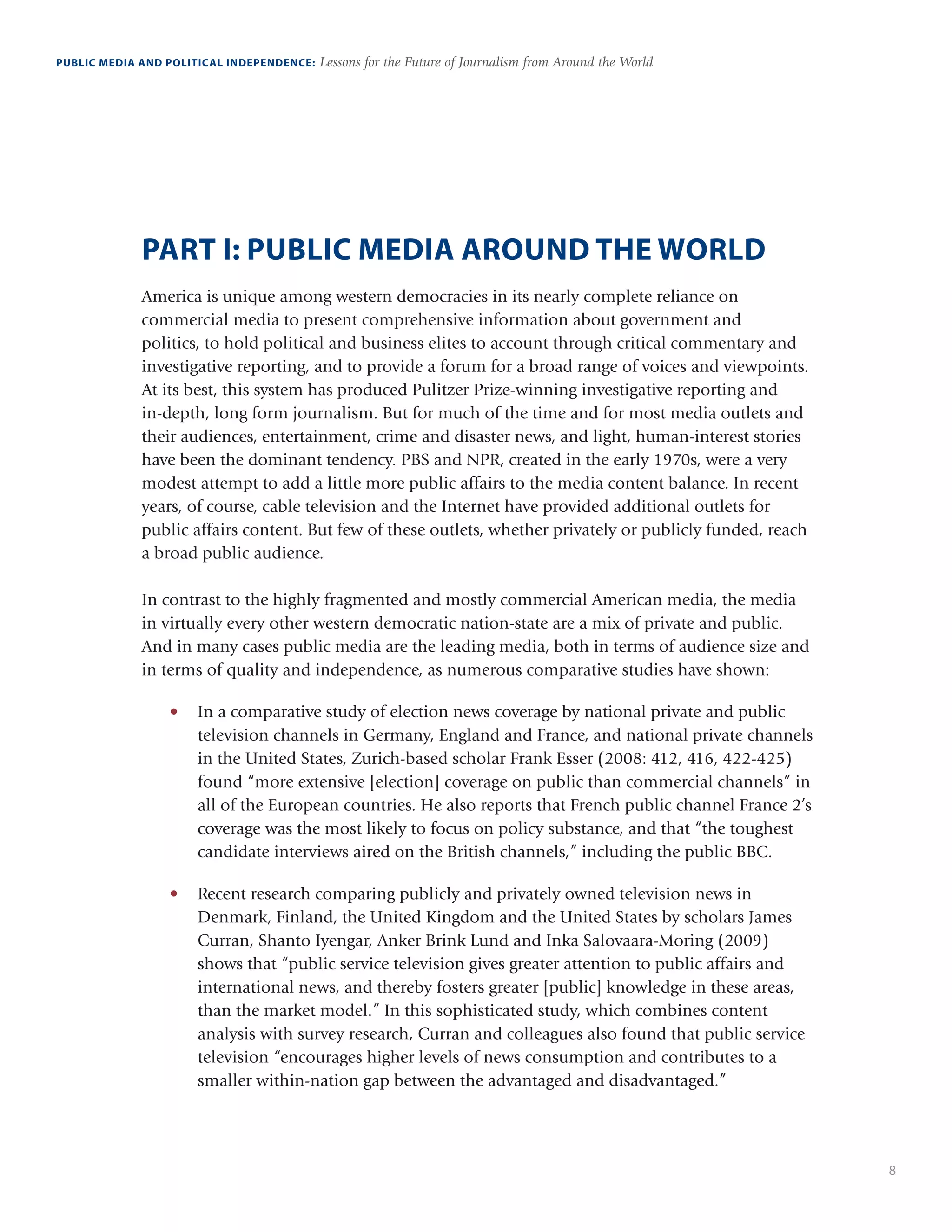 8
PUBLIC MEDIA AND POLITICAL INDEPENDENCE: Lessons for the Future of Journalism from Around the World
PART I: PUBLIC MEDIA AROUND THE WORLD
America is unique among western democracies in its nearly complete reliance on
commercial media to present comprehensive information about government and
politics, to hold political and business elites to account through critical commentary and
investigative reporting, and to provide a forum for a broad range of voices and viewpoints.
At its best, this system has produced Pulitzer Prize-winning investigative reporting and
in-depth, long form journalism. But for much of the time and for most media outlets and
their audiences, entertainment, crime and disaster news, and light, human-interest stories
have been the dominant tendency. PBS and NPR, created in the early 1970s, were a very
modest attempt to add a little more public affairs to the media content balance. In recent
years, of course, cable television and the Internet have provided additional outlets for
public affairs content. But few of these outlets, whether privately or publicly funded, reach
a broad public audience.
In contrast to the highly fragmented and mostly commercial American media, the media
in virtually every other western democratic nation-state are a mix of private and public.
And in many cases public media are the leading media, both in terms of audience size and
in terms of quality and independence, as numerous comparative studies have shown:
•	 In a comparative study of election news coverage by national private and public
television channels in Germany, England and France, and national private channels
in the United States, Zurich-based scholar Frank Esser (2008: 412, 416, 422-425)
found “more extensive [election] coverage on public than commercial channels” in
all of the European countries. He also reports that French public channel France 2’s
coverage was the most likely to focus on policy substance, and that “the toughest
candidate interviews aired on the British channels,” including the public BBC.
•	 Recent research comparing publicly and privately owned television news in
Denmark, Finland, the United Kingdom and the United States by scholars James
Curran, Shanto Iyengar, Anker Brink Lund and Inka Salovaara-Moring (2009)
shows that “public service television gives greater attention to public affairs and
international news, and thereby fosters greater [public] knowledge in these areas,
than the market model.” In this sophisticated study, which combines content
analysis with survey research, Curran and colleagues also found that public service
television “encourages higher levels of news consumption and contributes to a
smaller within-nation gap between the advantaged and disadvantaged.”
 