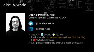 > hello, world
Donnie Prakoso, MSc
Senior Technical Evangelist, ASEAN
@donnieprakoso
donnieprakoso
• Speak in Go and Python
• I talk a lot about microservices and machine learning
• I AWS User Groups
• Self-proclaimed Barista and Café Racer enthusiasts
 