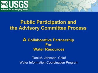 Public Participation and
the Advisory Committee Process
A Collaborative Partnership
For
Water Resources
Toni M. Johnson, Chief
Water Information Coordination Program
 
