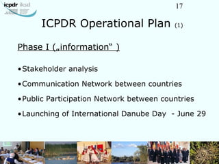 17
ICPDR Operational Plan (1)
Phase I („information“ )
•Stakeholder analysis
•Communication Network between countries
•Pub...
