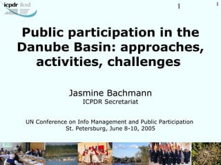 1
Public participation in the
Danube Basin: approaches,
activities, challenges
Jasmine Bachmann
ICPDR Secretariat
UN Conference on Info Management and Public Participation
St. Petersburg, June 8-10, 2005
1
 