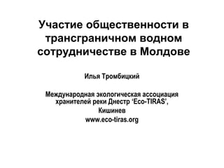 Участие общественности в
трансграничном водном
сотрудничестве в Молдове
Илья Тромбицкий
Международная экологическая ассоциация
хранителей реки Днестр ‘Eco-TIRAS’,
Кишинев
www.eco-tiras.org
 
