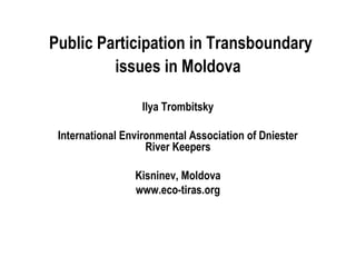 Public Participation in Transboundary
issues in Moldova
Ilya Trombitsky
International Environmental Association of Dniester
River Keepers
Kisninev, Moldova
www.eco-tiras.org
 