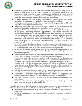 PUBLIC PERSONNEL ADMINISTRATION
First Semester, AY 2022-2023
GNMSartillo Page 10 of 14
Romblon State University
COLLEGE OF ARTS AND SCIENCES
Odiongan, Romblon
 Control, supervise and coordinate Civil Service examinations. Any entity or
official in government may be called upon by the Commission to assist in the
preparation and conduct of said examinations including security, use of
buildings and facilities as well as personnel and transportation of examination
materials which shall be exempt from inspection regulations;
 Prescribe all forms for Civil Service examinations, appointments, reports and
such other forms as may be required by law, rules and regulations:
 Declare positions in the Civil Service as may properly be primarily confidential,
highly technical or policy determining;
 Formulate, administer and evaluate programs relative to the development and
retention of qualified and competent work force in the public service;
 Hear and decide administrative cases instituted by or brought before it directly
or on appeal, including contested appointments, and review decisions and
actions of its offices and of the agencies attached to it. Officials and employees
who fail to comply with such decisions, orders, or rulings shall be liable for
contempt of the Commission. Its decisions, orders, or rulings shall be final and
executory. Such decisions, orders, or rulings may be brought to the Supreme
Court on certiorari by the aggrieved party within thirty (30) days from receipt of
a copy thereof;
 Issue subpoena and subpoena duces tecum for the production of documents and
records pertinent to investigation and inquiries conducted by it in accordance
with its authority conferred by the Constitution and pertinent laws;
 Advise the President on all matters involving personnel management in the
government service and submit to the President an annual report on the
personnel programs;
 Take appropriate action on all appointments and other personnel matters in the
Civil Service including extension of Service beyond retirement age;
 Inspect and audit the personnel actions and programs of the departments,
agencies, bureaus, offices, local government units and other instrumentalities of
the government including government-owned or controlled corporations; conduct
periodic review of the decisions and actions of offices or officials to whom
authority has been delegated by the Commission as well as the conduct of the
officials and the employees in these offices and apply appropriate sanctions when
necessary;
 Delegate authority for the performance of any function to departments, agencies
and offices where such functions may be effectively performed;
 Administer the retirement program for government officials and employees, and
accredit government services and evaluate qualifications for retirement;
 Keep and maintain personnel records of all officials and employees in the Civil
Service; and
 Perform all functions properly belonging to a central personnel agency and such
other functions as may be provided by law.
Following are some of the safeguards to preserve and promote the independence of the
CSC, like the Commission on Elections and the Commission on Audit:
 created by the Constitution (may not be abolished by statute or law passed by
Congress);
 conferred certain powers and functions which cannot be withdrawn or reduced
by statute;
 