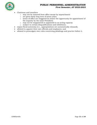 PUBLIC PERSONNEL ADMINISTRATION
First Semester, AY 2022-2023
GNMSartillo Page 11 of 14
Romblon State University
COLLEGE OF ARTS AND SCIENCES
Odiongan, Romblon
 Chairman and members
o may not be removed from office except by impeachment
o are given fairly long term of seven years
o terms of office are staggered (to lessen the opportunity for appointment of
the majority by the same President)
o may not be reappointed or appointed in an acting capacity
o subject to certain disqualifications and inhibitions;
 enjoys fiscal autonomy (i.e., appropriations are automatically released);
 allowed to appoint their own officials and employees; and
 allowed to promulgate own rules concerning pleadings and practice before it.
 