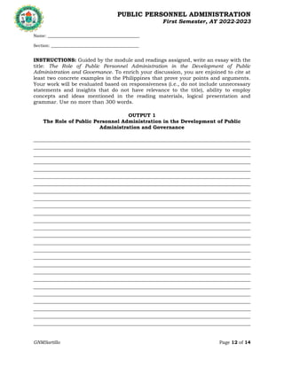 PUBLIC PERSONNEL ADMINISTRATION
First Semester, AY 2022-2023
GNMSartillo Page 12 of 14
Romblon State University
COLLEGE OF ARTS AND SCIENCES
Odiongan, Romblon
Name: ____________________________________________
Section: __________________________________________
INSTRUCTIONS: Guided by the module and readings assigned, write an essay with the
title: The Role of Public Personnel Administration in the Development of Public
Administration and Governance. To enrich your discussion, you are enjoined to cite at
least two concrete examples in the Philippines that prove your points and arguments.
Your work will be evaluated based on responsiveness (i.e., do not include unnecessary
statements and insights that do not have relevance to the title), ability to employ
concepts and ideas mentioned in the reading materials, logical presentation and
grammar. Use no more than 300 words.
OUTPUT 1
The Role of Public Personnel Administration in the Development of Public
Administration and Governance
________________________________________________________________________________________________________
________________________________________________________________________________________________________
________________________________________________________________________________________________________
________________________________________________________________________________________________________
________________________________________________________________________________________________________
________________________________________________________________________________________________________
________________________________________________________________________________________________________
________________________________________________________________________________________________________
________________________________________________________________________________________________________
________________________________________________________________________________________________________
________________________________________________________________________________________________________
________________________________________________________________________________________________________
________________________________________________________________________________________________________
________________________________________________________________________________________________________
________________________________________________________________________________________________________
________________________________________________________________________________________________________
________________________________________________________________________________________________________
________________________________________________________________________________________________________
________________________________________________________________________________________________________
________________________________________________________________________________________________________
________________________________________________________________________________________________________
________________________________________________________________________________________________________
________________________________________________________________________________________________________
________________________________________________________________________________________________________
________________________________________________________________________________________________________
________________________________________________________________________________________________________
 