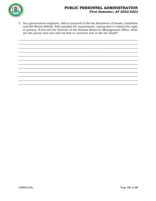 PUBLIC PERSONNEL ADMINISTRATION
First Semester, AY 2022-2023
GNMSartillo Page 14 of 14
Romblon State University
COLLEGE OF ARTS AND SCIENCES
Odiongan, Romblon
3. As a government employee, AAA is required to file his Statement of Assets, Liabilities
and Net Worth (SALN). AAA assailed the requirement, saying that it violates his right
to privacy. If you are the Director of the Human Resource Management Office, what
are the points that you will tell AAA to convince him to file his SALN?
________________________________________________________________________________________________________
________________________________________________________________________________________________________
________________________________________________________________________________________________________
________________________________________________________________________________________________________
________________________________________________________________________________________________________
________________________________________________________________________________________________________
________________________________________________________________________________________________________
________________________________________________________________________________________________________
________________________________________________________________________________________________________
________________________________________________________________________________________________________
________________________________________________________________________________________________________
________________________________________________________________________________________________________
 